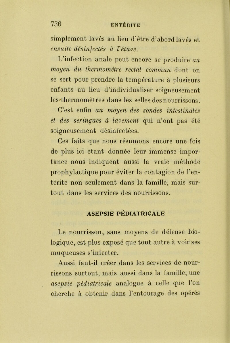 simplement lavés au lieu d’être d’abord lavés et ensuite désinfectés à Vétuve. L’infection anale peut encore se produire au moyen du thermomètre rectal commun dont on se sert pour prendre la température à plusieurs enfants au lieu d’individualiser soigneusement les thermomètres dans les selles des nourrissons. C’est enfin au moyen des sondes intestinales et des seringues à lavement qui n’ont pas été soigneusement désinfectées. Ces faits que nous résumons encore une fois de plus ici étant donnée leur immense impor- tance nous indiquent aussi la vraie méthode prophylactique pour éviter la contagion de l’en- térite non seulement dans la famille, mais sur- tout dans les services des nourrissons. ASEPSIE PÉDIATRICALE Le nourrisson, sans moyens de défense bio- logique, est plus exposé que tout autre à voir ses muqueuses s’infecter. Aussi faut-il créer dans les services de nour- rissons surtout, mais aussi dans la famille, une asepsie pédiatricale analogue à celle que l’on cherche à obtenir dans l’entourage des opérés