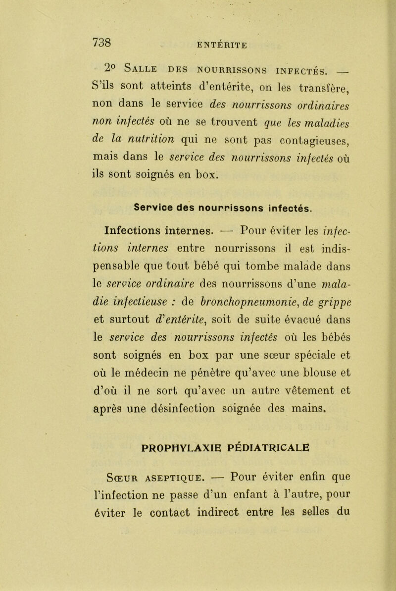 2° Salle des nourrissons infectés. S’ils sont atteints d’entérite, on les transfère, non dans le service des nourrissons ordinaires non infectés où ne se trouvent que les maladies de la nutrition qui ne sont pas contagieuses, mais dans le service des nourrissons infectés où ils sont soignés en box. Service des nourrissons infectés. Infections internes. — Pour éviter les infec- tions internes entre nourrissons il est indis- pensable que tout bébé qui tombe malade dans le service ordinaire des nourrissons d’une mala- die infectieuse : de bronchopneumonie^ de grippe et surtout d'entérite^ soit de suite évacué dans le service des nourrissons infectés où les bébés sont soignés en box par une sœur spéciale et où le médecin ne pénètre qu’avec une blouse et d’où il ne sort qu’avec un autre vêtement et après une désinfection soignée des mains. PROPHYLAXIE PÉDIATRICALE Sœur aseptique. — Pour éviter enfin que l’infection ne passe d’un enfant à l’autre, pour éviter le contact indirect entre les selles du