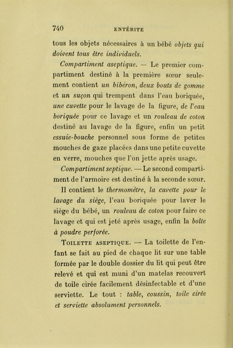 tous les objets nécessaires à un bébé objets qui doiçent tous être individuels. Compartiment aseptique. — Le premier com- partiment destiné à la première sœur seule- ment contient un biberon., deux bouts de gomme et un suçon qui trempent dans l’eau boriquée, une cuvette pour le lavage de la figure, de Veau boriquée pour ce lavage et un rouleau de coton destiné au lavage de la figure, enfin un petit essuie-bouche personnel sous forme de petites mouches de gaze placées dans une petite cuvette en verre, mouches que l’on jette après usage. Compartiment septique. — Le second comparti- ment de l’armoire est destiné à la seconde sœur. Il contient le thermomètre., la cuvette pour le lavage du siège., l’eau boriquée pour laver le siège du bébé, un rouleau de coton pour faire ce lavage et qui est jeté après usage, enfin la boîte à poudre perforée. Toilette aseptique. — La toilette de l’en- fant se fait au pied de chaque lit sur une table formée par le double dossier du lit qui peut être relevé et qui est muni d’un matelas recouvert de toile cirée facilement désinfectable et d’une serviette. Le tout : table^ coussin^ toile cirée et serviette absolument personnels.