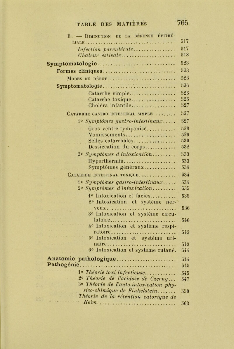 B. — Diminution de la défense épithé- liale 517 Infection parentérale 517 Chaleur estivale 518 Symptomatologie 523 Formes cliniques 523 Modes de début 523 Symptomatologie 526 Catarrhe simple 526 Catarrhe toxique 526 Choléra infantile 527 Catarbhe gastro-intestinal simple 527 1° Symptômes gastro-intestinaux 527 Gros ventre tyinpanisé 528 Vomissements 529 Selles catarrhales 530 Dessiccation du corps 532 2® Symptôjnes clmtoxication 533 Hyperthermie 533 Symptômes généraux 534 Catarrhe intestinal toxique 534 1® Symptômes gastro-intestinaux 534 2° Symptômes d’intoxication 535 1° Intoxication et faciès 535 2® Intoxication et système ner- veux 536 3° Intoxication et système circu- latoire 540 4® Intoxication et système respi- ratoire 542 5® Intoxication et système uri- naire 543 6® Intoxication et système cutané. 544 Anatomie pathologique 544 Pathogénie 545 1® Théorie toxi-infectieuse 545 2® Théorie de Tacidose de Czerny... 547 3° Théorie de l'auto-intoxication phy- sico-chimique de Finkelstein 550 Théorie de la rétention calorique de • • ' IIeim 563