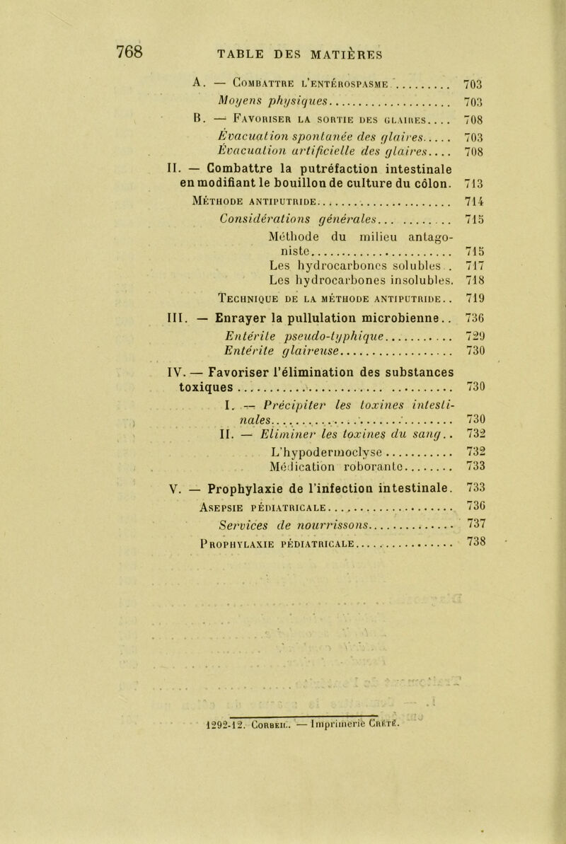 A. — Combattre l’entérospasme ‘ 703 Moyens physiques 703 B. —^ Favoriser la sortie des glaires.... 708 Evacuation spontanée des ylaives 703 Évacuation ay'tificielle des glaires 708 II. — Combattre la putréfaction intestinale en modifiant le bouillon de culture du côlon. 713 Méthode antiputride 714 Considérations générales 715 Méthode du milieu antago- niste 715 Les hydrocarboncs solubles.. 717 Les hydrocarbones insolubles. 718 Technique de la méthode antiputride.. 719 III. — Enrayer la pullulation microbienne.. 736 Entérite pseudo-typhique 729 Entérite glaireuse 730 IV. — Favoriser l’élimination des substances toxiques ’ 730 I, -- Précipiter les toxines intesti- nales.... ...‘ ■ 730 IL — Eliminer les toxines du sang.. 732 L’hypodermoclyse 732 Médication roborante 733 V. — Prophylaxie de l’infection intestinale. 733 Asepsie pédiatricale 736 Services de nourrissons 737 Prophylaxie pédiatricale 738 \ 1292-12. CoRBKii.. —Imprimerife CnitTÉ.