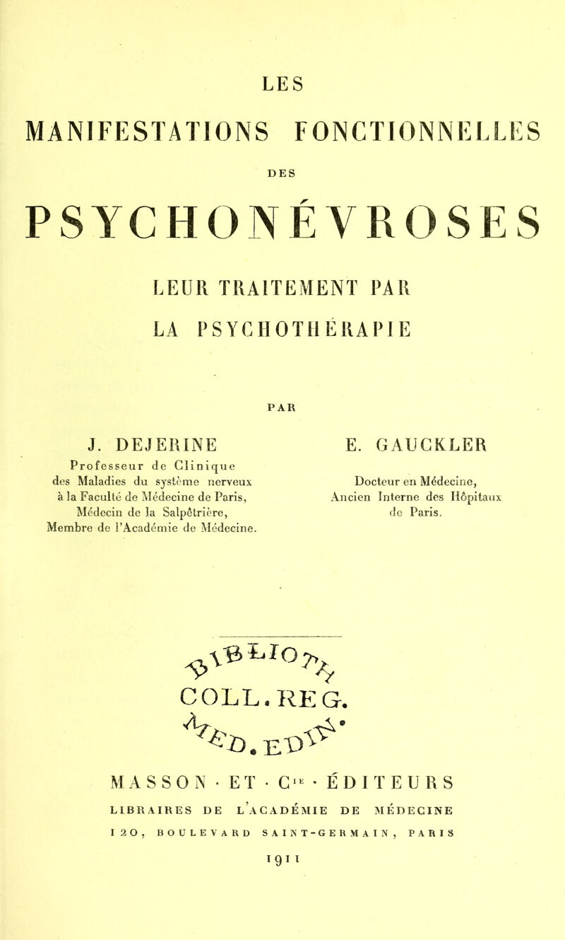 MANIFESTATIONS FONCTIONNELLES DES PSYCHONÉVROSES LEUR TRAITEMENT PAR LA PSYCHOTHERAPIE PAR J. DEJERINE Professeur de Clinique des Maladies du système nerveux à la Faculté de Médecine de Paris, Médecin de la Salpêtrière, Membre de l’Académie de Médecine. E. GAUCKLER Docteur en Médecine, Ancien Interne des Hôpitaux de Paris. COLL. RE G. MASSON•ET•C'ÉDITEURS LIBRAIRES DE LACADEMIE DE MEDECINE 120, BOULEVARD SAINT-GERMAIN, PARIS 1911