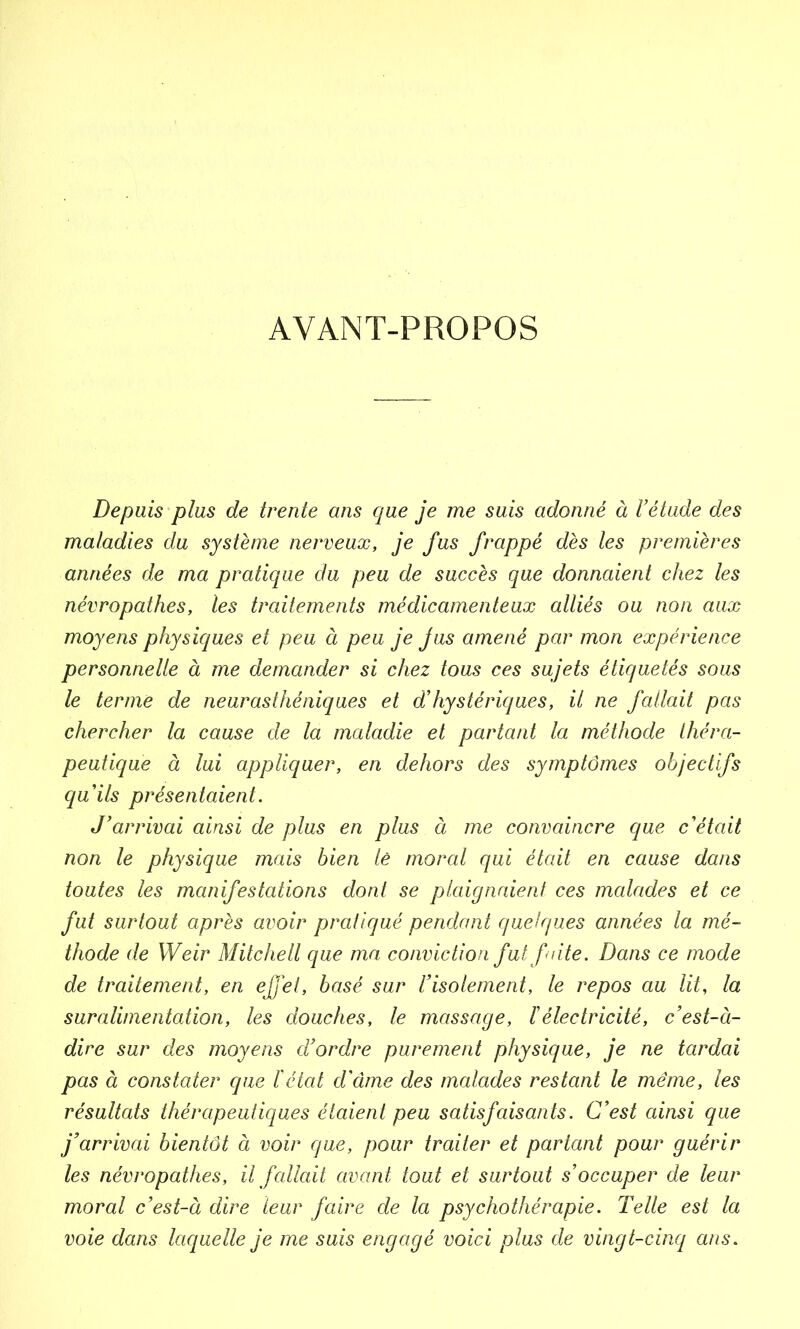 AVANT-PROPOS Depuis plus de trente ans que je me suis adonné à l’étude des maladies du système nerveux, je fus frappé dès les premières années de ma pratique du peu de succès que donnaient chez les névropathes, les traitements médicamenteux alliés ou non aux moyens physiques et peu à peu je jus amené par mon expérience personnelle à me demander si chez tous ces sujets étiquetés sous le terme de neurasthéniques et d’hystériques, il ne fallait pas chercher la cause de la maladie et partant la méthode théra- peutique à lui appliquer, en dehors des symptômes objectifs quils présentaient. J’arrivai ainsi de plus en plus à me convaincre que c'était non le physique mais bien le moral qui était en cause dans toutes les manifestations dont se plaignaient ces malades et ce fut surtout après avoir pratiqué pendant quelques années la mé- thode de Weir Mitchell que ma conviction fut faite. Dans ce mode de traitement, en effet, basé sur l’isolement, le repos au lit, la suralimentation, les douches, le massage, l’électricité, c’est-à- dire sur des moyens d’ordre purement physique, je ne tardai pas à constater que l'état d’âme des malades restant le même, les résultats thérapeutiques étaient peu satisfaisants. C’est ainsi que j’arrivai bientôt à voir que, pour traiter et partant pour guérir les névropathes, il fallait avant tout et surtout s’occuper de leur moral c’est-à dire leur faire de la psychothérapie. Telle est la voie dans laquelle je me suis engagé voici plus de vingt-cinq ans.