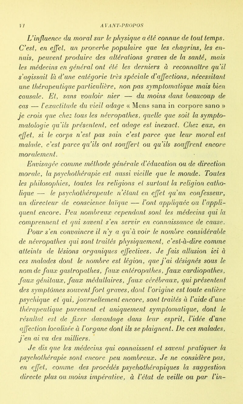 L’influence du moral sur le physique a été connue de tout temps. C’est, en effet, un proverbe populaire que les chagrins, les en- nuis, peuvent produire des altérations graves de la santé, mais les médecins en général ont été les derniers à reconnaître quil s’agissait là d’une catégorie très spéciale d’affections, nécessitant une thérapeutique particulière, non pas symptomatique mais bien causale. Et, sans vouloir nier — du moins dans beaucoup de cas — l’exactitude du vieil adage <x Mens sana in corpore sano » je crois que chez tous les névropathes, quelle que soit la sympto- matologie qu’ils présentent, cet adage est inexact. Chez eux, en effet, si le corps n’est pas sain c’est parce que leur moral est malade, c’est parce qu’ils ont souffert ou qu’ils souffrent encore moralement. Envisagée comme méthode générale d’éducation ou de direction morale, la psychothérapie est aussi vieille que le monde. Toutes les philosophies, toutes les religions et surtout la religion catho- lique — le psychothérapeute n’étant en effet qu’un confesseur, un directeur de conscience laïque — l’ont appliquée ou l’appli- quent encore. Peu nombreux cependant sont les médecins qui la comprennent et qui savent s’en servir en connaissance de cause. Pour s’en convaincre il n’y a qu’à voir le nombre considérable dè névropathes qui sont traités physiquement, c’est-à-dire comme atteints de lésions organiques effectives. Je fais allusion ici à ces malades dont le nombre est légion, que j’ai désignés sous le nom de faux gastropcithes, faux entéropathes, faux cardiopathes, faux génitaux, faux médullaires, faux cérébraux, qui présentent des symptômes souvent fort graves, dont l’origine est toute entière psychique et qui, journellement encore, sont traités à l’aide d’une thérapeutique purement et uniquement symptomatique, dont le résultat est de fixer davantage dans leur esprit, Vidée d’une affection localisée à l’organe dont ils se plaignent. De ces malades, j’en ai vu des milliers. Je dis que les médecins qui connaissent et savent pratiquer la psychothérapie sont encore peu nombreux. Je ne considère pas, en effet, comme des procédés psychothérapiques la suggestion directe plus ou moins impérative, à l’état de veille ou par Vin-