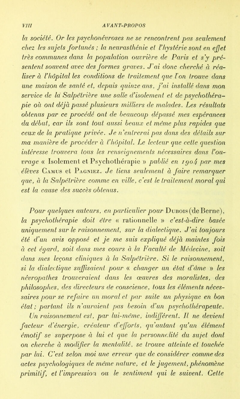 la société. Or les psychonévroses ne se rencontrent pas seulement chez les sujets fortunés ; la neurasthénie et l’hystérie sont en effet très communes dans la population ouvrière de Paris et s’y pré- sentent souvent avec des formes graves. J’ai donc cherché à réa- liser à l’hôpital les conditions de traitement que l'on trouve dans une maison de santé et, depuis quinze ans, j’ai installé dans mon service de la Salpêtrière une salle d’isolement et de psychothéra- pie oà ont déjà passé plusieurs milliers de malades. Les résultats obtenus par ce procédé ont de beaucoup dépassé mes espérances du début, car ils sont tout aussi beaux et même plus rapides que ceux de la pratique privée. Je n entrerai pas dans des détails sur ma manière de procéder à l’hôpital. Le lecteur que cette question intéresse trouvera tous les renseignements nécessaires dans l’ou- vrage « Isolement et Psychothér apie » publié en igo/j par mes élèves Camus et Pagniez. Je tiens seulement à faire remarquer que, à la Salpêtrière comme en ville, c’est le traitement moral qui est la cause des succès obtenus. Pour quelques auteurs, en particulier pour Dubois (de Berne), la psychothérapie doit être « rationnelle » c’est-à-dire basée uniquement sur le raisonnement, sur la dialectique. J’ai toujours été d’un avis opposé et je me suis expliqué déjà maintes fois à cet égard, soit dans mes cours à la Faculté de Médecine, soit dans mes leçons cliniques à la Salpêtrière. Si le raisonnement, si la dialectique suffisaient pour « changer un état d’âme » les névropathes trouveraient dans les œuvres des moralistes, des philosophes, des directeurs de conscience, tous les éléments néces- saires pour se refaire un moral et par suite un physique en bon état; partant ils n’auraient pas besoin d’un psychothérapeute. Un raisonnement est, par lui-même, indifférent. Il ne devient facteur d’énergie, créateur d’efj'orls, qu autant qu’un élément émotif se superpose à lui et que la personnalité du sujet dont on cherche à modifier la mentalité, se trouve atteinte et touchée par lui. C’est selon moi une erreur que de considérer comme des actes psychologiques de même nature, et le jugement, phénomène primitif, et l’impression ou le sentiment qui le suivent. Celte