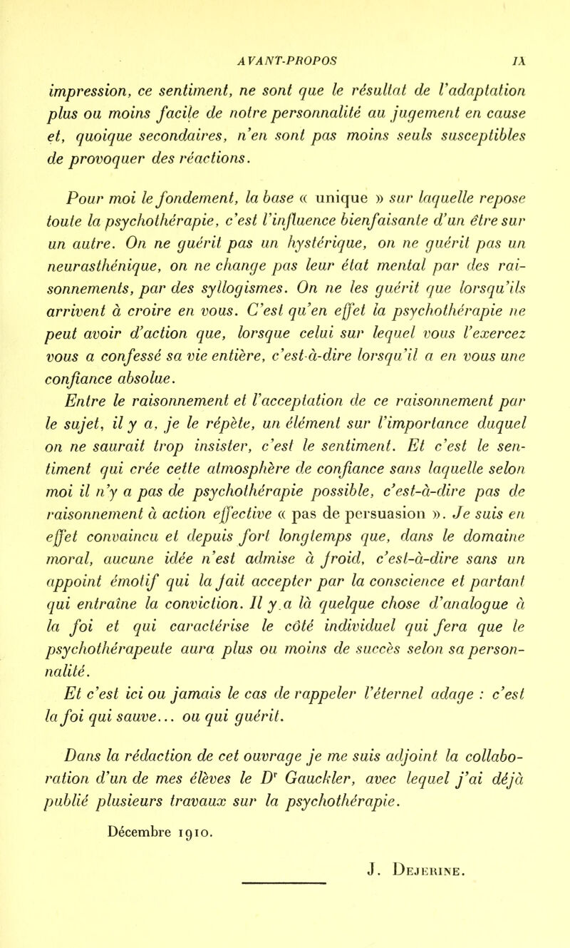 impression, ce sentiment, ne sont que le résultat de Vadaptation plus ou moins facile de notre personnalité au jugement en cause et, quoique secondaires, n’en sont pas moins seuls susceptibles de provoquer des réactions. Pour moi le fondement, la base « unique » sur laquelle repose toute la psychothérapie, c'est l'influence bienfaisante d'un être sur un autre. On ne guérit pas un hystérique, on ne guérit pas un neurasthénique, on ne change pas leur état mental par des rai- sonnements, par des syllogismes. On ne les guérit que lorsqu’ils arrivent à croire en vous. C’est qu’en effet la psychothérapie ne peut avoir d’action que, lorsque celui sur lequel vous l’exercez vous a confessé sa vie entière, c’est-à-dire lorsqu’il a en vous une confiance absolue. Entre le raisonnement et l’acceptation de ce raisonnement par le sujet, il y a, je le répète, un élément sur l’importance duquel on ne saurait trop insister, c’est le sentiment. Et c’est le sen- timent qui crée cette atmosphère de confiance sans laquelle selon moi il n’y a pas de psychothérapie possible, c’est-à-dire pas de raisonnement à action effective « pas de persuasion ». Je suis en effet convaincu et depuis fort longtemps que, dans le domaine moral, aucune idée n’est admise à jroid, c’est-à-dire sans un appoint émotif qui la Jait accepter par la conscience et partant qui entraîne la conviction. Il y a là quelque chose d’analogue à la foi et qui caractérise le côté individuel qui fera que le psychothérapeute aura plus ou moins de succès selon sa person- nalité. Et c’est ici ou jamais le cas de rappeler l’éternel adage : c’est la foi qui sauve... ou qui guérit. Dans la rédaction de cet ouvrage je me suis adjoint la collabo- ration d’un de mes élèves le Dv Gauckler, avec lequel j’ai déjà publié plusieurs travaux sur la psychothérapie. Décembre 1910. J. Dejerine.