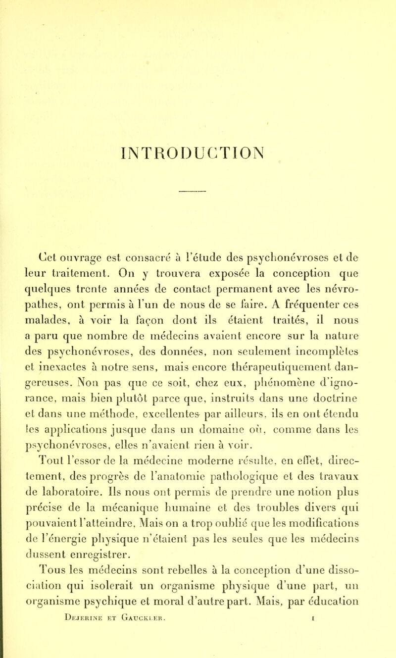 INTRODUCTION Cet ouvrage est consacré à l’étude des psychonévroses et de leur traitement. On y trouvera exposée la conception que quelques trente années de contact permanent avec les névro- pathes, ont permis à l’un de nous de se faire. A fréquenter ces malades, à voir la façon dont ils étaient traités, il nous a paru que nombre de médecins avaient encore sur la nature des psychonévroses, des données, non seulement incomplètes et inexactes à notre sens, mais encore thérapeutiquement dan- gereuses. Non pas que ce soit, chez eux, phénomène d’igno- rance, mais bien plutôt parce que, instruits dans une doctrine et dans une méthode, excellentes par ailleurs, ils en ont étendu les applications jusque dans un domaine où, comme dans les psychonévroses, elles n’avaient rien à voir. Tout l’essor de la médecine moderne résulte, en effet, direc- tement, des progrès de l’anatomie pathologique et des travaux de laboratoire. Ils nous ont permis de prendre une notion plus précise de la mécanique humaine et des troubles divers qui pouvaient l’atteindre, Mais on a trop oublié que les modifications de l’énergie physique n’étaient pas les seules que les médecins dussent enregistrer. Tous les médecins sont rebelles à la conception d’une disso- ciation qui isolerait un organisme physique d’une part, un organisme psychique et moral d’autre part. Mais, par éducation Dejerine et Gauckler.