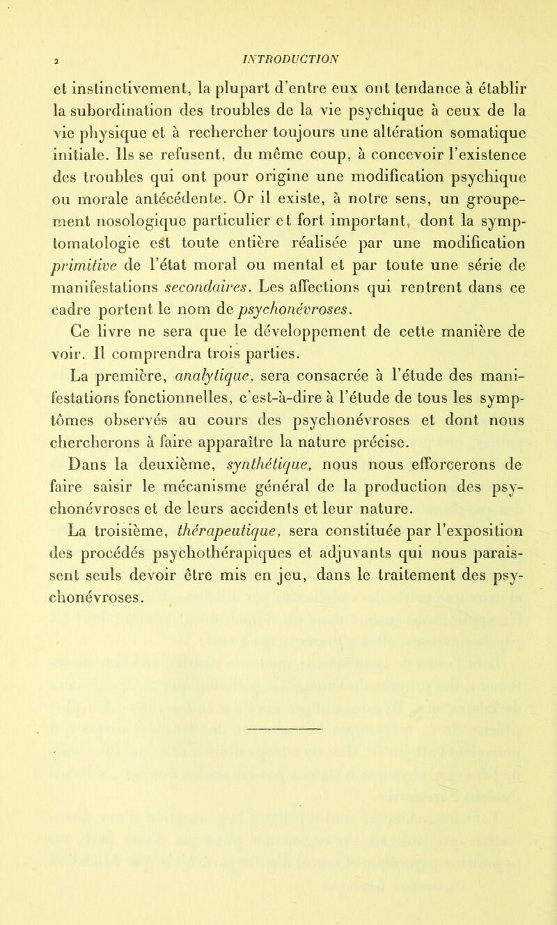 IA TB OD UC TI ON et instinctivement, la plupart d’entre eux ont tendance à établir la subordination des troubles de la vie psychique à ceux de la vie physique et à rechercher toujours une altération somatique initiale. Ils se refusent, du même coup, à concevoir l’existence des troubles qui ont pour origine une modification psychique ou morale antécédente. Or il existe, à notre sens, un groupe- ment nosologique particulier et fort important, dont la symp- tomatologie est toute entière réalisée par une modification primitive de l’état moral ou mental et par toute une série de manifestations secondaires. Les affections qui rentrent dans ce cadre portent le nom de psychonévroses. Ce livre ne sera que le développement de cette manière de voir. Il comprendra trois parties. La première, analytique, sera consacrée à l’étude des mani- festations fonctionnelles, c’est-à-dire à l’étude de tous les symp- tômes observés au cours des psychonévroses et dont nous chercherons à faire apparaître la nature précise. Dans la deuxième, synthétique, nous nous efforcerons de faire saisir le mécanisme général de la production des psy- chonévroses et de leurs accidents et leur nature. La troisième, thérapeutique, sera constituée par l’exposition des procédés psychothérapiques et adjuvants qui nous parais- sent seuls devoir être mis en jeu, dans le traitement des psy- chonévroses.