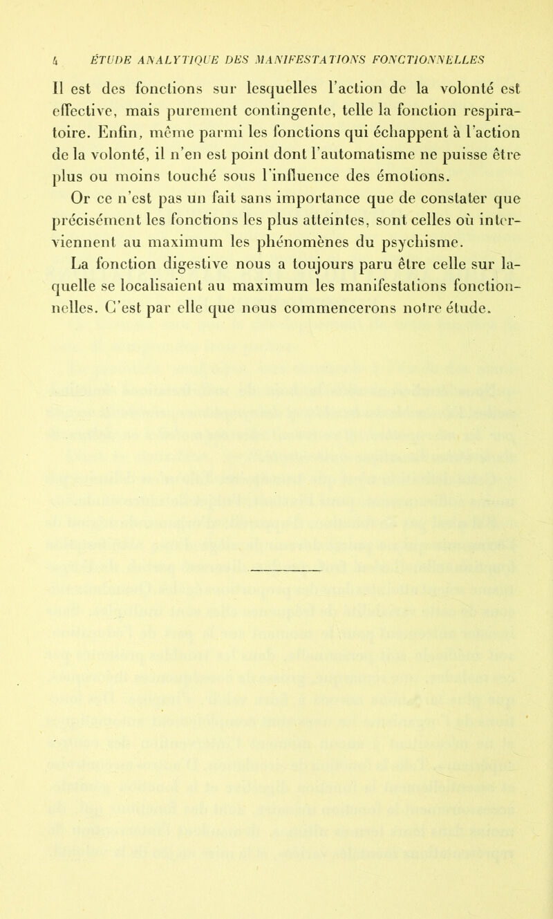 Il est des fonctions sur lesquelles l’action de la volonté est effective, mais purement contingente, telle la fonction respira- toire. Enfin, même parmi les fonctions qui échappent à Faction de la volonté, il n’en est point dont l’automatisme ne puisse être plus ou moins touché sous l'influence des émotions. Or ce n’est pas un fait sans importance que de constater que précisément les fonctions les plus atteintes, sont celles où inter- viennent au maximum les phénomènes du psychisme. La fonction digestive nous a toujours paru être celle sur la- quelle se localisaient au maximum les manifestations fonction- nelles. C’est par elle que nous commencerons notre étude.