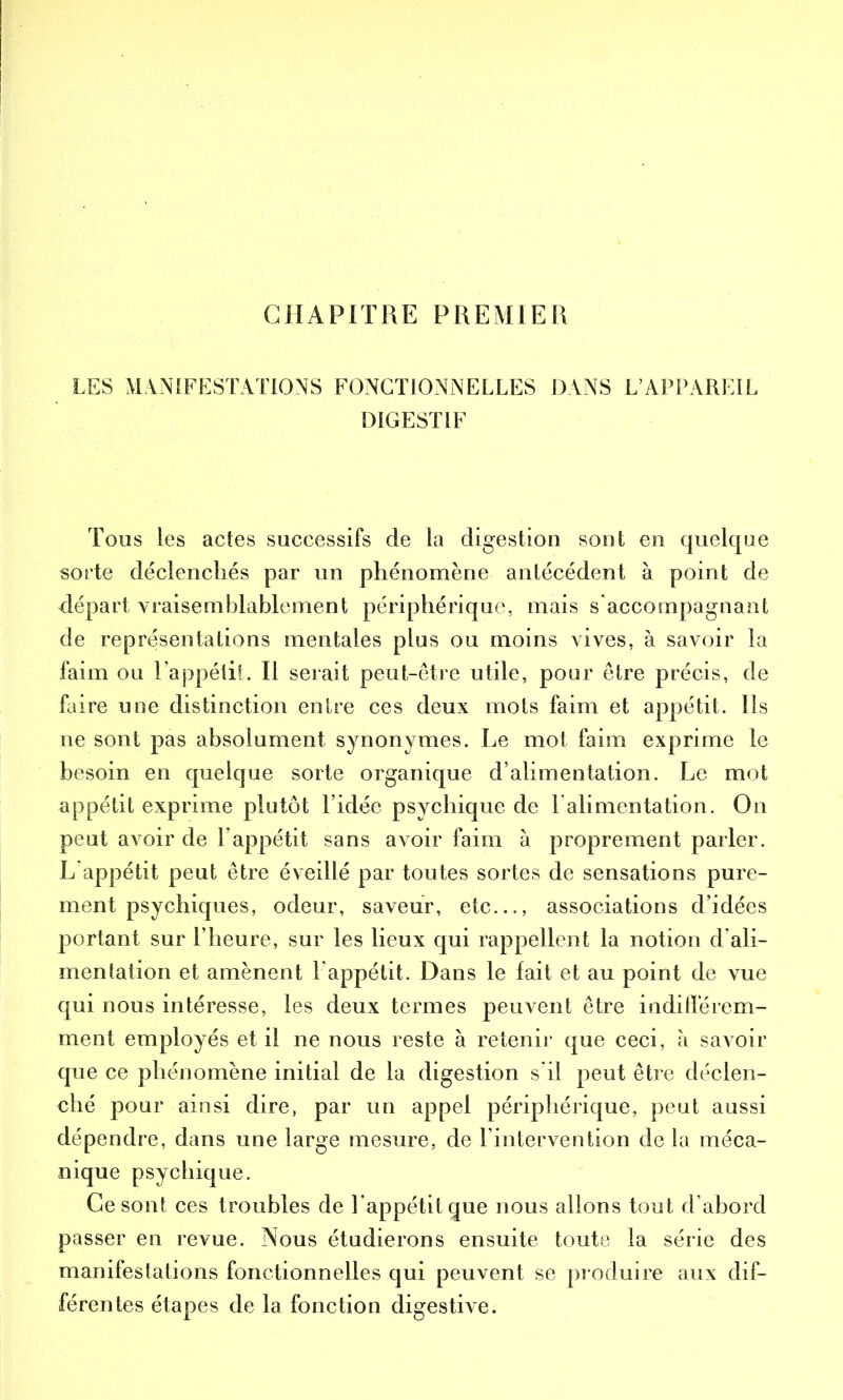 CHAPITRE PREMIER LES MANIFESTATIONS FONCTIONNELLES DANS L’APPAREIL DIGESTIF Tous les actes successifs de la digestion sont en quelque sorte déclenchés par un phénomène antécédent à point de départ vraisemblablement périphérique, mais s accompagnant de représentations mentales plus ou moins vives, à savoir la faim ou l’appétit. Il serait peut-être utile, pour être précis, de faire une distinction entre ces deux mots faim et appétit. Ils ne sont pas absolument synonymes. Le mot faim exprime le besoin en quelque sorte organique d’alimentation. Le mot appétit exprime plutôt l’idée psychique de 1 alimentation. On peut avoir de l’appétit sans avoir faim à proprement parler. L’appétit peut être éveillé par toutes sortes de sensations pure- ment psychiques, odeur, saveur, etc..., associations d’idées portant sur l’heure, sur les lieux qui rappellent la notion d’ali- mentation et amènent l’appétit. Dans le fait et au point de vue qui nous intéresse, les deux termes peuvent être indifférem- ment employés et il ne nous reste à retenir que ceci, à savoir que ce phénomène initial de la digestion s'il peut être déclen- ché pour ainsi dire, par un appel périphérique, peut aussi dépendre, dans une large mesure, de l’intervention de la méca- nique psychique. Ce sont ces troubles de l’appétit que nous allons tout d’abord passer en revue. Nous étudierons ensuite toute la série des manifestations fonctionnelles qui peuvent se produire aux dif- férentes étapes de la fonction digestive.