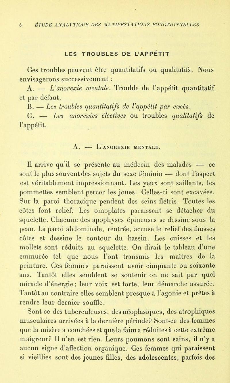 LES TROUBLES DE L’APPÉTIT Ces troubles peuvent être quantitatifs ou qualitatifs. Nous envisagerons successivement : A. — L’anorexie mentale. Trouble de l’appétit quantitatif et par défaut. B. — Les troubles quantitatifs de l’appétit par excès. G. — Les anorexies électives ou troubles qualitatifs de l’appétit. À. — L’anorexie mentale. Il arrive qu’il se présente au médecin des malades — ce sont le plus souvent des sujets du sexe féminin — dont l’aspect est véritablement impressionnant. Les yeux sont saillants, les pommettes semblent percer les joues. Celles-ci sont excavées. Sur la paroi thoracique pendent des seins flétris. Toutes les côtes font relief. Les omoplates paraissent se détacher du squelette. Chacune des apophyses épineuses se dessine sous la peau. La paroi abdominale, rentrée, accuse le relief des fausses côtes et dessine le contour du bassin. Les cuisses et les mollets sont réduits au squelette. On dirait le tableau d’une emmurée tel que nous l’ont transmis les maîtres de la peinture. Ces femmes paraissent avoir cinquante ou soixante ans. Tantôt elles semblent se soutenir on ne sait par quel miracle d’énergie; leur voix est forte, leur démarche assurée. Tantôt au contraire elles semblent presque à l’agonie et prêtes à rendre leur dernier souffle. Sont-ee des tuberculeuses, des néoplasiques, des atrophiques musculaires arrivées à la dernière période? Sont-ce des femmes que la misère a couchées et que la faim a réduites à cette extrême maigreur? Il n’en est rien. Leurs poumons sont sains, il n’y a aucun signe d’afïection organique. Ces femmes qui paraissent si vieillies sont des jeunes filles, des adolescentes, parfois des
