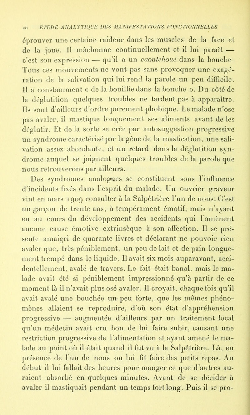 éprouver une certaine raideur dans les muscles de la face et de la joue. Il mâchonne continuellement et il lui paraît — c’est son expression — qu’il a un caoutchouc dans la bouche Tous ces mouvements ne vont pas sans provoquer une exagé- ration de la salivation qui lui rend la parole un peu difficile. 11 a constamment « de la bouillie dans la bouche ». Dn côté de la déglutition quelques troubles ne tardent pas à apparaître. Ils sont d’ailleurs d’ordre purement phobique. Le malade n’ose pas avaler, il mastique longuement ses aliments avant de les déglutir. Et de la sorte se crée par autosuggestion progressive un syndrome caractérisé par la gêne de la mastication, une sali- vation assez abondante, et un retard dans la déglutition syn- drome auquel se joignent quelques troubles de la parole que nous retrouverons par ailleurs. Des syndromes analogies se constituent sous l’influence d incidents fixés dans l’esprit du malade. Un ouvrier graveur vint en mars 1909 consulter à la Salpêtrière l’un de nous. C’est un garçon de trente ans, à tempérament émotif, mais n’ayant eu au cours du développement des accidents qui l’amènent aucune cause émotive extrinsèque à son affection. Il se pré- sente amaigri de quarante livres et déclarant ne pouvoir rien avaler que, très péniblement, un peu de lait et de pain longue- ment trempé dans le liquide. Il avait six mois auparavant, acci- dentellement, avalé de travers. Le fait était banal, mais le ma- lade avait été si péniblement impressionné qu’à partir de ce moment là il n’avait plus osé avaler. Il croyait, chaque fois qu’il avait avalé une bouchée un- peu forte, que les mêmes phéno- mènes allaient se reproduire, d’où son état d/appréhension progressive — augmentée d’ailleurs par un traitement local qu’un médecin avait cru bon de lui faire subir, causant une restriction progressive de l’alimentation et ayant amené le ma- lade au point où il était quand il fut vu à la Salpêtrière. Là, en présence de l’un de nous on lui fit faire des petits repas. Au début il lui fallait des heures pour manger ce que d’autres au- raient absorbé en quelques minutes. Avant de se décider à avaler il mastiquait pendant un temps fort long. Puis il se pro-