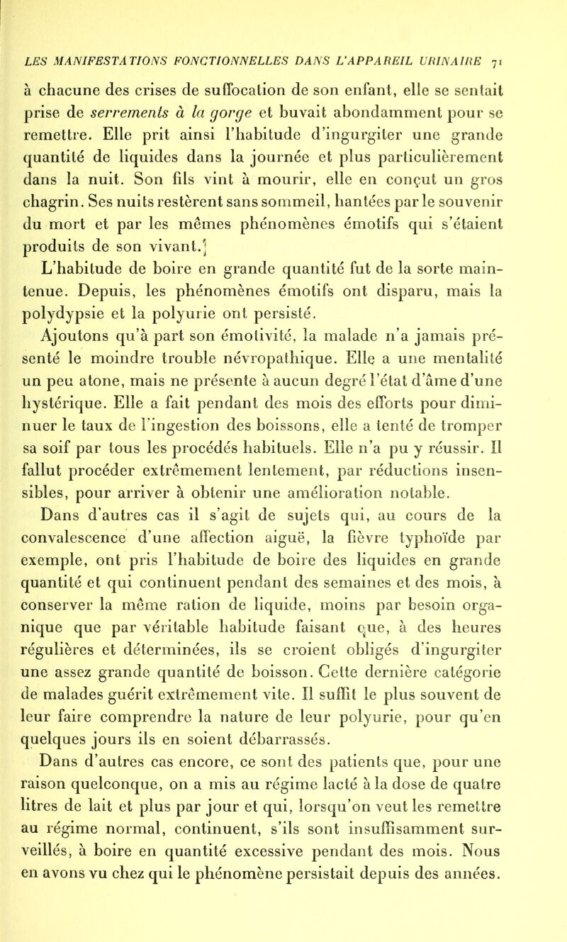 à chacune des crises de suffocation de son enfant, elle se sentait prise de serrements à la gorge et buvait abondamment pour se remettre. Elle prit ainsi l’habitude d’ingurgiter une grande quantité de liquides dans la journée et plus particulièrement dans la nuit. Son fds vint à mourir, elle en conçut un gros chagrin. Ses nuits restèrent sans sommeil, hantées par le souvenir du mort et par les mêmes phénomènes émotifs qui s’étaient produits de son vivant.] L’habitude de boire en grande quantité fut de la sorte main- tenue. Depuis, les phénomènes émotifs ont disparu, mais la polydypsie et la polyurie ont persisté. Ajoutons qu’à part son émotivité, la malade n’a jamais pré- senté le moindre trouble névropathique. Elle a une mentalité un peu atone, mais ne présente à aucun degré l’état d’âme d’une hystérique. Elle a fait pendant des mois des efforts pour dimi- nuer le taux de l’ingestion des boissons, elle a tenté de tromper sa soif par tous les procédés habituels. Elle n’a pu y réussir. 11 fallut procéder extrêmement lentement, par réductions insen- sibles, pour arriver à obtenir une amélioration notable. Dans d’autres cas il s’agit de sujets qui, au cours de la convalescence d’une affection aiguë, la fièvre typhoïde par exemple, ont pris l’habitude de boire des liquides en grande quantité et qui continuent pendant des semaines et des mois, à conserver la même ration de liquide, moins par besoin orga- nique que par véritable habitude faisant que, à des heures régulières et déterminées, ils se croient obligés d’ingurgiter une assez grande quantité de boisson. Cette dernière catégorie de malades guérit extrêmement vite. Il suffit le plus souvent de leur faire comprendre la nature de leur polyurie, pour qu’en quelques jours ils en soient débarrassés. Dans d’autres cas encore, ce sont des patients que, pour une raison quelconque, on a mis au régime lacté à la dose de quatre litres de lait et plus par jour et qui, lorsqu’on veut les remettre au régime normal, continuent, s’ils sont insuffisamment sur- veillés, à boire en quantité excessive pendant des mois. Nous en avons vu chez qui le phénomène persistait depuis des années.