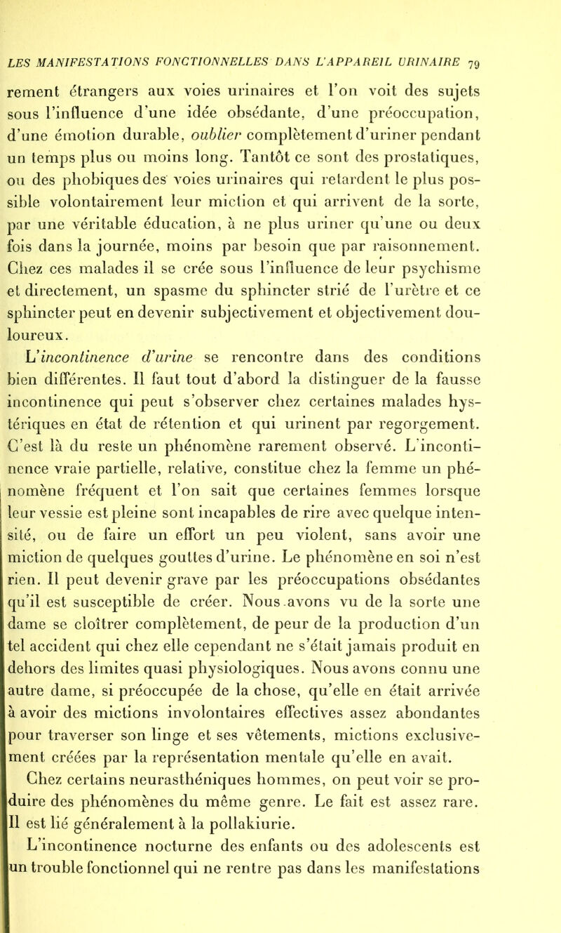 rement étrangers aux voies urinaires et l’on voit des sujets sous l’influence d’une idée obsédante, d’une préoccupation, d’une émotion durable, oublier complètement d’uriner pendant un temps plus ou moins long. Tantôt ce sont des prostatiques, ou des phobiques des Aboies urinaires qui retardent le plus pos- sible volontairement leur miction et qui arrivent de la sorte, par une véritable éducation, à ne plus uriner qu’une ou deux fois dans la journée, moins par besoin que par raisonnement. Chez ces malades il se crée sous l’influence de leur psychisme et directement, un spasme du sphincter strié de l’urètre et ce sphincter peut en devenir subjectivement et objectivement dou- loureux. h'incontinence d'urine se rencontre dans des conditions bien différentes. Il faut tout d’abord la distinguer de la fausse incontinence qui peut s’observer chez certaines malades hys- tériques en état de rétention et qui urinent par regorgement. C’est là du reste un phénomène rarement observé. L inconti- nence vraie partielle, relative, constitue chez la femme un phé- nomène fréquent et l’on sait que certaines femmes lorsque leur vessie est pleine sont incapables de rire avec quelque inten- sité, ou de faire un effort un peu violent, sans avoir une miction de quelques gouttes d’urine. Le phénomène en soi n’est rien. Il peut devenir grave par les préoccupations obsédantes qu’il est susceptible de créer. Nous avons vu de la sorte une dame se cloîtrer complètement, de peur de la production d’un tel accident qui chez elle cependant ne s’était jamais produit en dehors des limites quasi physiologiques. Nous avons connu une autre dame, si préoccupée de la chose, qu’elle en était arrivée à avoir des mictions involontaires effectives assez abondantes pour traverser son linge et ses vêtements, mictions exclusive- ment créées par la représentation mentale qu’elle en avait. Chez certains neurasthéniques hommes, on peut voir se pro- duire des phénomènes du même genre. Le fait est assez rare. Il est lié généralement à la pollakiurie. L’incontinence nocturne des enfants ou des adolescents est un trouble fonctionnel qui ne rentre pas dans les manifestations
