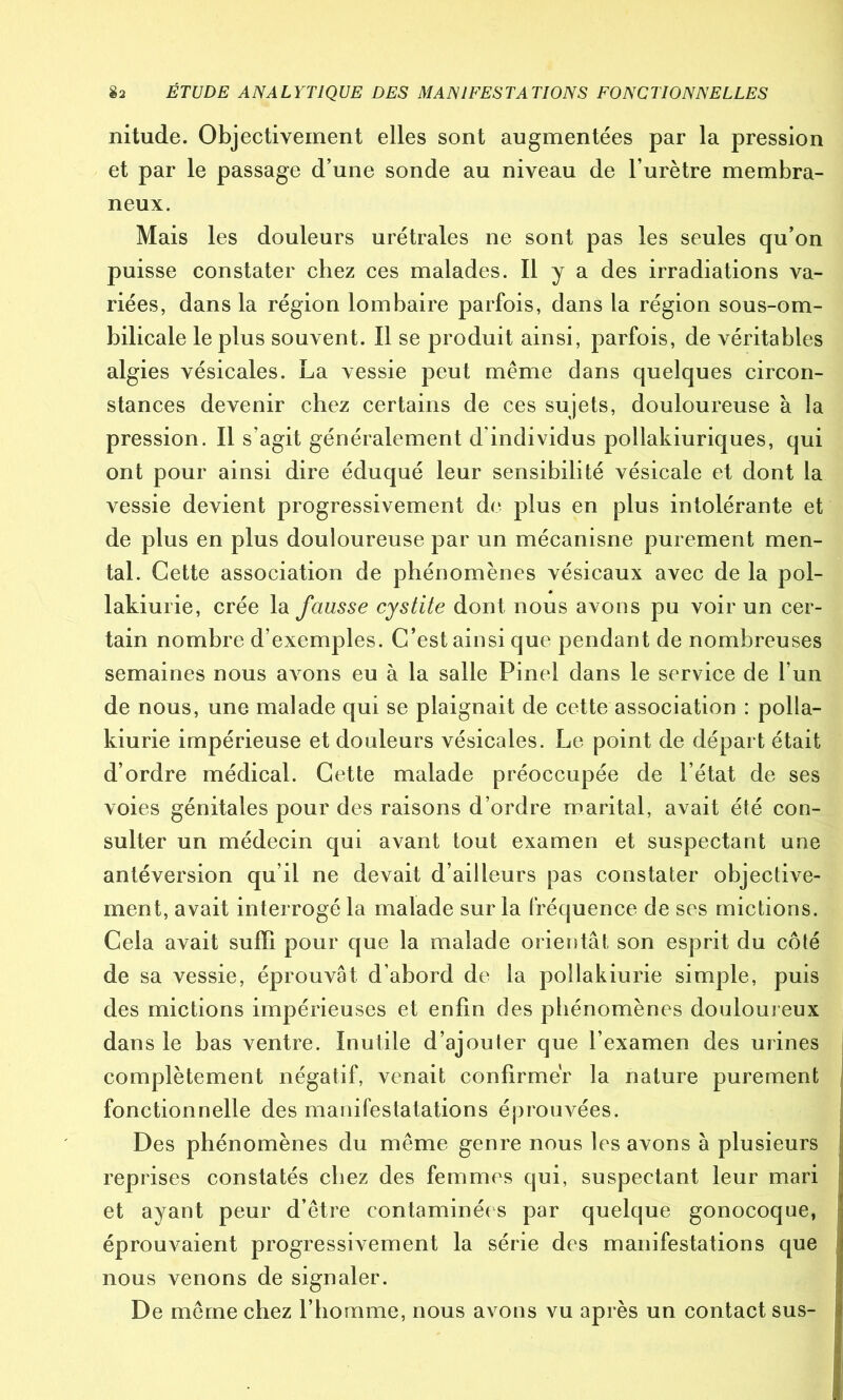 nitude. Objectivement elles sont augmentées par la pression et par le passage d’une sonde au niveau de l’urètre membra- neux. Mais les douleurs urétrales ne sont pas les seules qu’on puisse constater chez ces malades. Il y a des irradiations va- riées, dans la région lombaire parfois, dans la région sous-om- bilicale le plus souvent. Il se produit ainsi, parfois, de véritables algies vésicales. La vessie peut même dans quelques circon- stances devenir chez certains de ces sujets, douloureuse à la pression. Il s’agit généralement d individus pollakiuriques, qui ont pour ainsi dire éduqué leur sensibilité vésicale et dont la vessie devient progressivement de plus en plus intolérante et de plus en plus douloureuse par un mécanisne purement men- tal. Cette association de phénomènes vésicaux avec de la pol- lakiurie, crée la fausse cystite dont nous avons pu voir un cer- tain nombre d’exemples. C’est ainsi que pendant de nombreuses semaines nous avons eu à la salle Pinel dans le service de l’un de nous, une malade qui se plaignait de cette association : polla- kiurie impérieuse et douleurs vésicales. Le point de départ était d’ordre médical. Cette malade préoccupée de l’état de ses voies génitales pour des raisons d’ordre marital, avait été con- sulter un médecin qui avant tout examen et suspectant une antéversion qu’il ne devait d’ailleurs pas constater objective- ment, avait interrogé la malade sur la fréquence de ses mictions. Cela avait suffi pour que la malade orientât son esprit du côté de sa vessie, éprouvât d’abord de la pollakiurie simple, puis des mictions impérieuses et enfin des phénomènes douloureux dans le bas ventre. Inutile d’ajouter que l’examen des urines complètement négatif, venait confirmer la nature purement fonctionnelle des manifestatations éprouvées. Des phénomènes du même genre nous les avons à plusieurs reprises constatés chez des femmes qui, suspectant leur mari et ayant peur d’être contaminées par quelque gonocoque, éprouvaient progressivement la série des manifestations que nous venons de signaler. De même chez l’homme, nous avons vu après un contact sus-