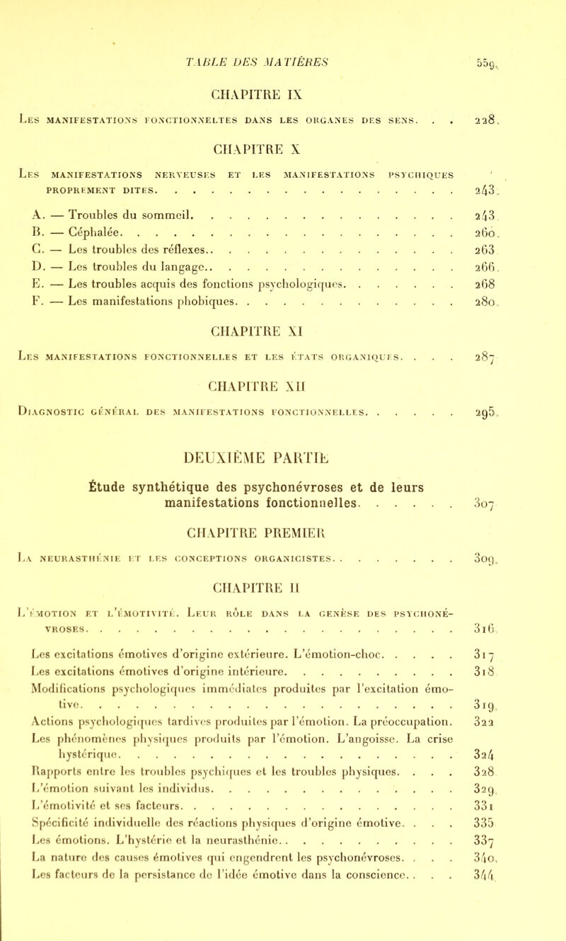 CHAPITRE IX Les manifestations fonctionneltes dans les organes des sens. . . 228. CHAPITRE X Les manifestations nerveuses et les manifestations psychiques PROPREMENT DITES 2^3. A. — Troubles du sommeil 243 B. — Céphalée 260. C. — Les troubles des réflexes 2Ô3 D. — Les troubles du langage 266, E. — Les troubles acquis des fonctions psychologiques 268 F. — Les manifestations phobiques 280,. CHAPITRE XI LES MANIFESTATIONS FONCTIONNELLES ET LES ÉTATS ORGANIQUES. . . . 287 CHAPITRE XII Diagnostic général des manifestations fonctionnelles 29IL DEUXIÈME PARTIE Étude synthétique des psychonévroses et de leurs manifestations fonctionnelles 307 CHAPITRE PREMIER La neurasthénie et les conceptions organicistes 309, CHAPITRE II L’émotion et l’émotivité. Leur rôle dans la genèse des psychoné- vroses 3i6, Les excitations émotives d’origine extérieure. L’émotion-choc 317 Les excitations émotives d’origine intérieure 318 Modifications psychologiques immédiates produites par l’excitation émo- tive 319, Actions psychologiques tardives produites par l’émotion. La préoccupation. 322 Les phénomènes physiques produits par l’émotion. L’angoisse. La crise hystérique 324 Rapports entre les troubles psychiques et les troubles physiques. . . . 328 L’émotion suivant les individus 329, L’émotivité et ses facteurs 331 Spécificité individuelle des réactions physiques d’origine émotive. . . . 335 Les émotions. L’hystérie et la neurasthénie 337 La nature des causes émotives qui engendrent les psychonévroses. . . . 34o, Les facteurs de la persistance de l’idée émotive dans la conscience. . . . 344.