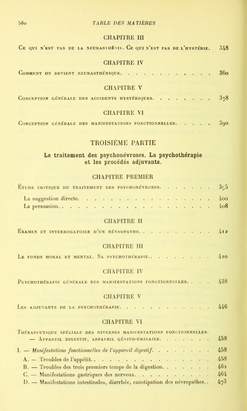 CHAPITRE III Ce qui n’est pas de la neurasthénie. Ce qui n’est pas de l’hystérie. 348 CHAPITRE IV Comment on devient neurasthénique 36o CHAPITRE V Conception générale des accidents hystériques 378 CHAPITRE VI Conception générale des manifestations fonctionnelles 390 TROISIÈME PARTIE Le traitement des psychonévroses. La psychothérapie et les procédés adjuvants. CHAPITRE PREMIER Etude critique du traitement des psychonévroses 3f,5 La suggestion directe 4oo La persuasion 4o8 CHAPITRE II Examen et interrogatoire d’un névhopathe 41* CHAPITRE III Le fonds moral et mental. Sa psychothérapie 4ao CHAPITRE IV Psychothérapie générale des manifestations fonctionnelles. . 438 CHAPITRE V Les adjuvants de la psychothérapie 446 CHAPITRE VI Thérapeutique spéciale des diverses manifestations fonctionnelles. — Appareil digestif, appareil génito-urinaire 458 I. — Manifestations fonctionnelles de l’appareil digestif. 458 A. — Troubles de l’appétit 458 B. — Troubles des trois premiers temps de la digestion 462 C. — Manifestations gastriques des nerveux 464 D. — Manifestations intestinales, diarrhée, constipation des névropathes.. 47^