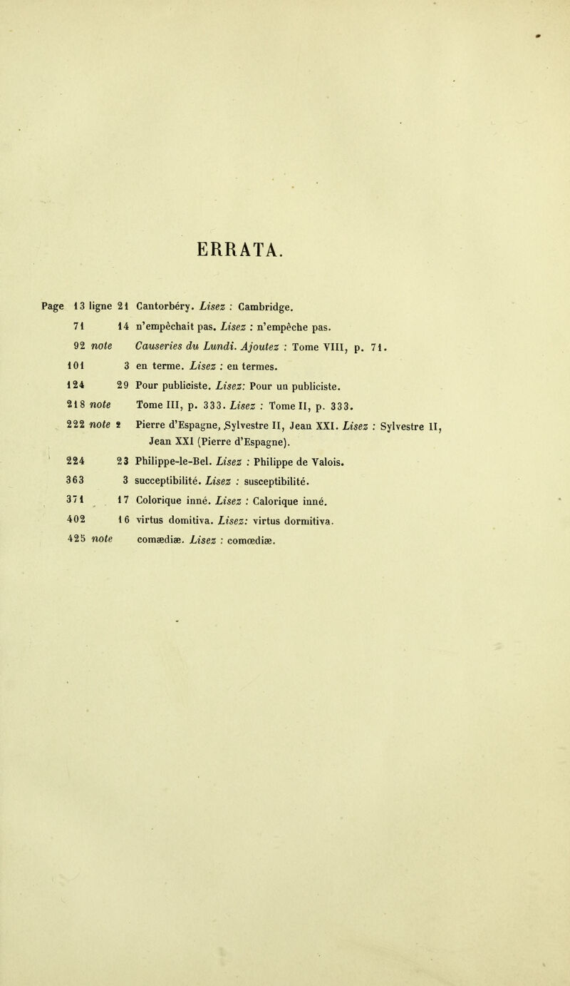 ERRATA. Page 13 ligne 21 Cantorbéry. Lisez : Cambridge. 71 14 n'empêchait pas. Lisez : n'empêche pas. 92 note Causeries du Lundi. Ajoutez ; Tome VIII, p. 71. 101 3 en terme. Lisez : en termes. 124 29 Pour publiciste. Zîse^; Pour un publiciste. 218 note Tome III, p. 333. Lisez : Tome II, p. 333. 222 note 2 Pierre d'Espagne, Sylvestre II, Jean XXI. Lisez : Sylvestre II, Jean XXI (Pierre d'Espagne). ' 224 23 Philippe-le-Bel. Lisez : Philippe de Valois. 363 3 succeptibilité. Lisez : susceptibilité. 371 17 Colérique inné. jLise^ : Calorique inné. 402 16 virtus domitiva. Lisez: virtus dormitiva. 425 note comsediœ. Lisez : comœdise.