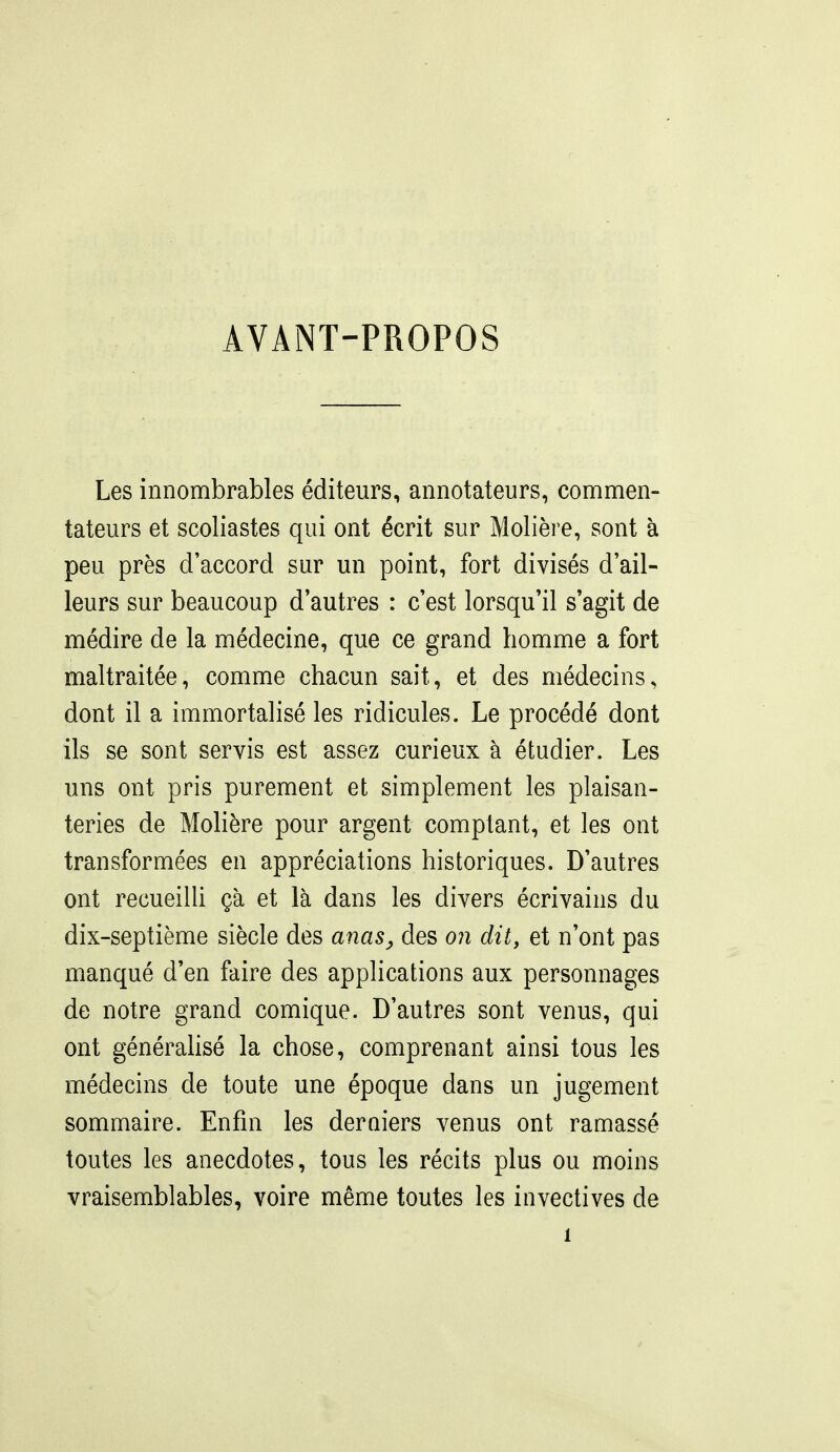 AVANT-PROPOS Les innombrables éditeurs, annotateurs, commen- tateurs et scoliastes qui ont écrit sur Molière, sont à peu près d'accord sur un point, fort divisés d'ail- leurs sur beaucoup d'autres : c'est lorsqu'il s'agit de médire de la médecine, que ce grand homme a fort maltraitée, comme chacun sait, et des médecins, dont il a immortalisé les ridicules. Le procédé dont ils se sont servis est assez curieux à étudier. Les uns ont pris purement et simplement les plaisan- teries de Molière pour argent comptant, et les ont transformées en appréciations historiques. D'autres ont recueilU çà et là dans les divers écrivains du dix-septième siècle des anas^ des oii dit, et n'ont pas manqué d'en faire des applications aux personnages de notre grand comique. D'autres sont venus, qui ont générahsé la chose, comprenant ainsi tous les médecins de toute une époque dans un jugement sommaire. Enfin les derQiers venus ont ramassé toutes les anecdotes, tous les récits plus ou moins vraisemblables, voire même toutes les invectives de