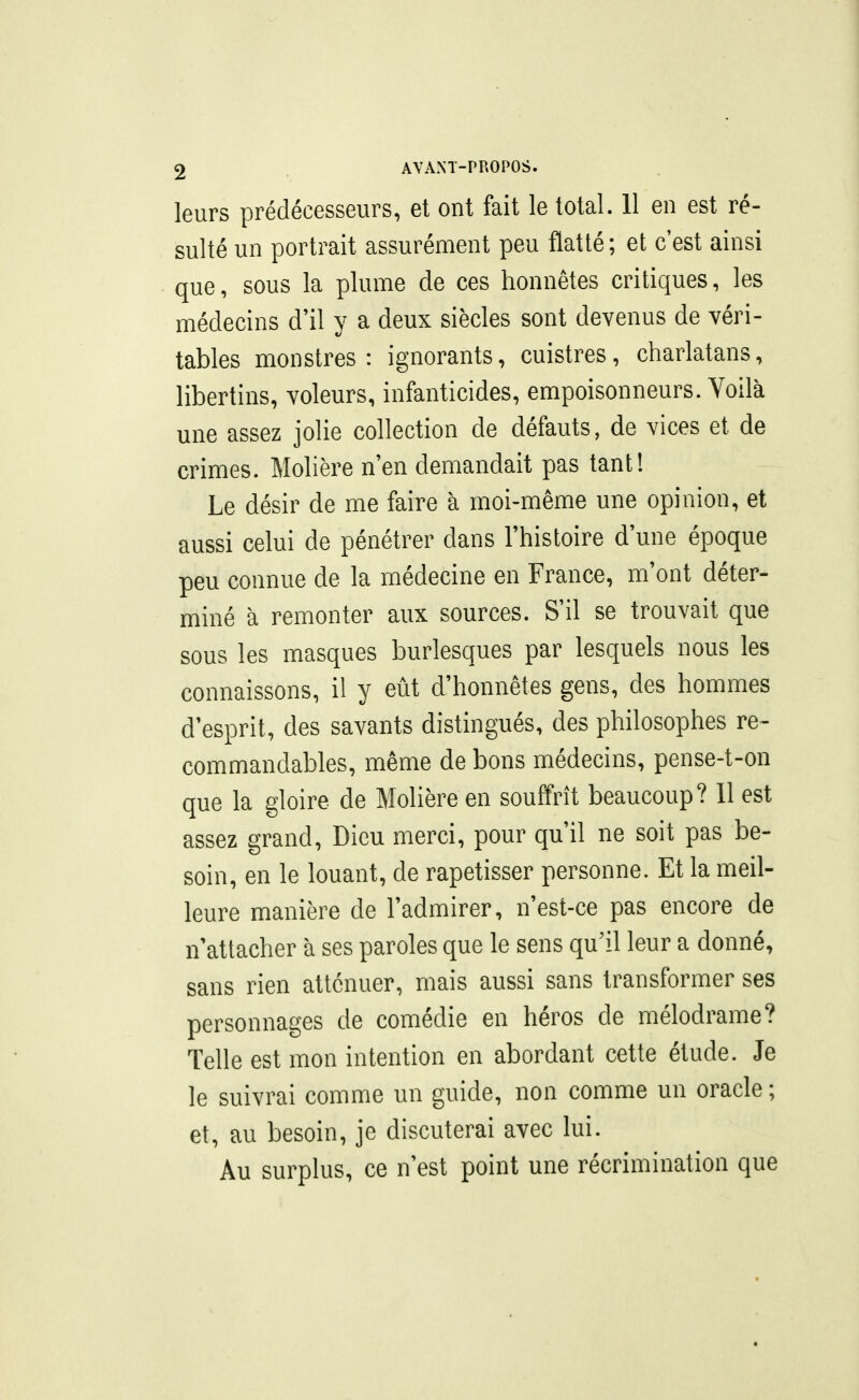 leurs prédécesseurs, et ont fait le total. 11 en est ré- sulté un portrait assurément peu flatté; et c'est ainsi que, sous la plume de ces honnêtes critiques, les médecins d'il y a deux siècles sont devenus de véri- tables monstres: ignorants, cuistres, charlatans, libertins, voleurs, infanticides, empoisonneurs. Voilà une assez jolie collection de défauts, de vices et de crimes. Molière n'en demandait pas tant! Le désir de me faire à moi-même une opinion, et aussi celui de pénétrer dans l'histoire d'une époque peu connue de la médecine en France, m'ont déter- miné à remonter aux sources. S'il se trouvait que sous les masques burlesques par lesquels nous les connaissons, il y eût d'honnêtes gens, des hommes d'esprit, des savants distingués, des philosophes re~ commandables, même de bons médecins, pense-t-on que la gloire de Molière en souffrît beaucoup? 11 est assez grand. Dieu merci, pour qu'il ne soit pas be- soin, en le louant, de rapetisser personne. Et la meil- leure manière de l'admirer, n'est-ce pas encore de n'attacher à ses paroles que le sens qu'il leur a donné, sans rien atténuer, mais aussi sans transformer ses personnages de comédie en héros de mélodrame? Telle est mon intention en abordant cette étude. Je le suivrai comme un guide, non comme un oracle ; et, au besoin, je discuterai avec lui. Au surplus, ce n'est point une récrimination que