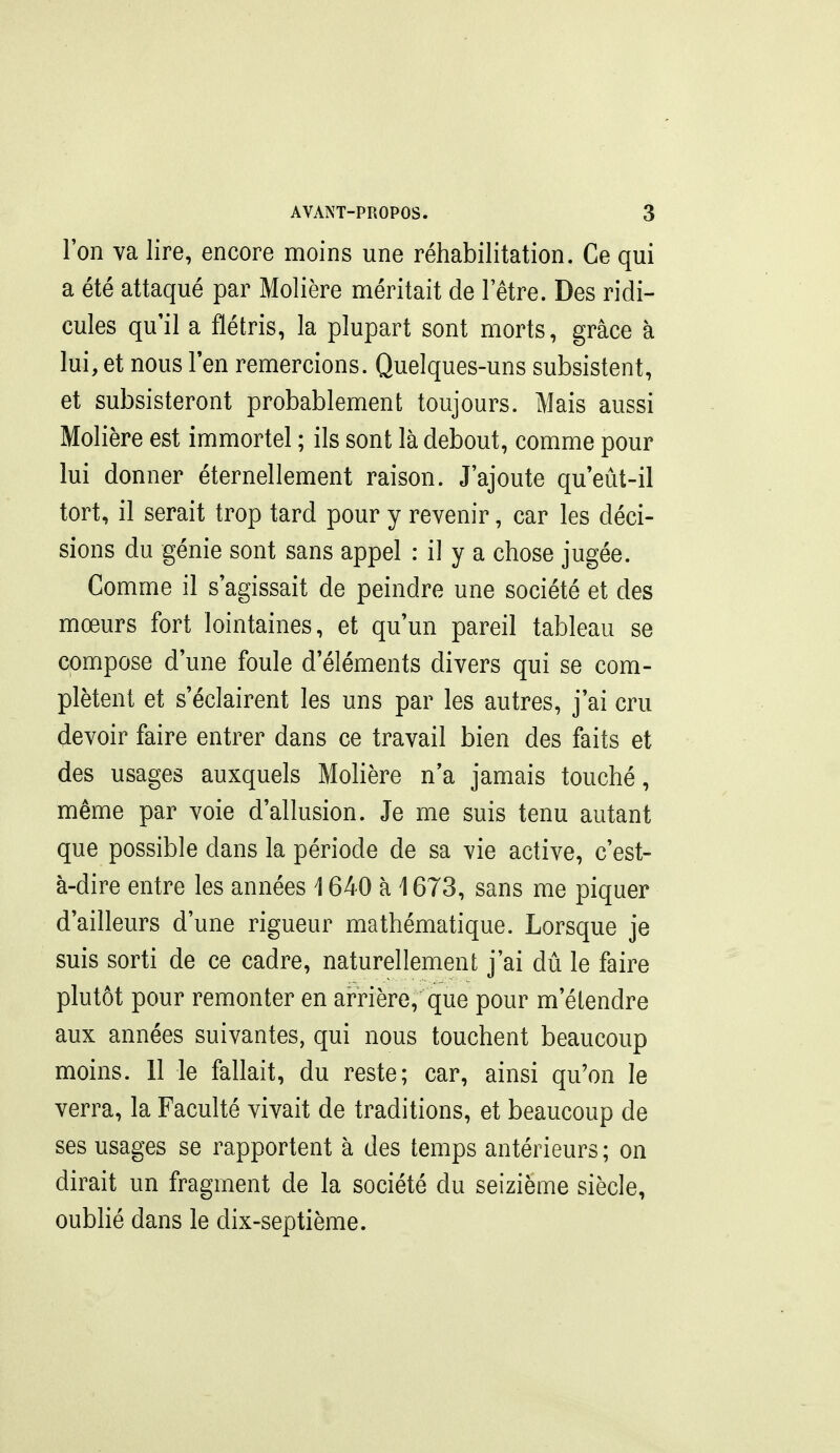 l'on va lire, encore moins une réhabilitation. Ce qui a été attaqué par Molière méritait de l'être. Des ridi- cules qu'il a flétris, la plupart sont morts, grâce à lui,et nouslen remercions. Quelques-uns subsistent, et subsisteront probablement toujours. Mais aussi Molière est immortel ; ils sont là debout, comme pour lui donner éternellement raison. J'ajoute qu eût-il tort, il serait trop tard pour y revenir, car les déci- sions du génie sont sans appel : il y a chose jugée. Comme il s'agissait de peindre une société et des mœurs fort lointaines, et qu'un pareil tableau se compose d'une foule d'éléments divers qui se com- plètent et s'éclairent les uns par les autres, j'ai cru devoir faire entrer dans ce travail bien des faits et des usages auxquels Molière n'a jamais touché, même par voie d'allusion. Je me suis tenu autant que possible dans la période de sa vie active, c'est- à-dire entre les années i 640 à 1673, sans me piquer d'ailleurs d'une rigueur mathématique. Lorsque je suis sorti de ce cadre, naturellement j'ai dû le faire plutôt pour remonter en arrière, que pour m'étendre aux années suivantes, qui nous touchent beaucoup moins. 11 le fallait, du reste; car, ainsi qu'on le verra, la Faculté vivait de traditions, et beaucoup de ses usages se rapportent à des temps antérieurs ; on dirait un fragment de la société du seizième siècle, oublié dans le dix-septième.