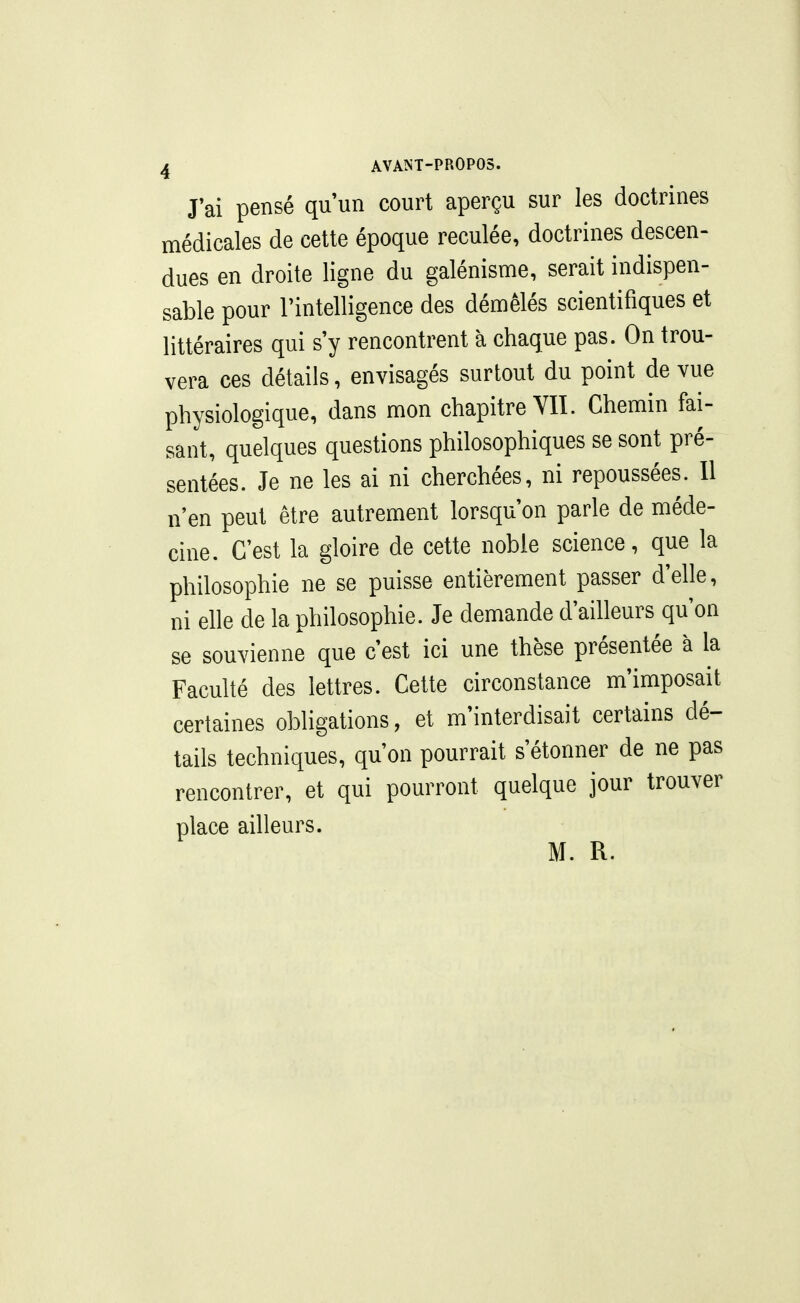 J'ai pensé qu'un court aperçu sur les doctrines médicales de cette époque reculée, doctrines descen- dues en droite ligne du galénisme, serait indispen- sable pour rintelligence des démêlés scientifiques et littéraires qui s'y rencontrent à chaque pas. On trou- vera ces détails, envisagés surtout du point de vue physiologique, dans mon chapitre Yïï. Chemin fai- sant, quelques questions philosophiques se sont pré- sentées. Je ne les ai ni cherchées, ni repoussées. Il n'en peut être autrement lorsqu'on parle de méde- cine. C'est la gloire de cette noble science, que la philosophie ne se puisse entièrement passer d'elle, ni elle de la philosophie. Je demande d'ailleurs qu'on se souvienne que c'est ici une thèse présentée à la Faculté des lettres. Cette circonstance m'imposait certaines obligations, et m'interdisait certains dé- tails techniques, qu'on pourrait s'étonner de ne pas rencontrer, et qui pourront quelque jour trouver place ailleurs. M. R.