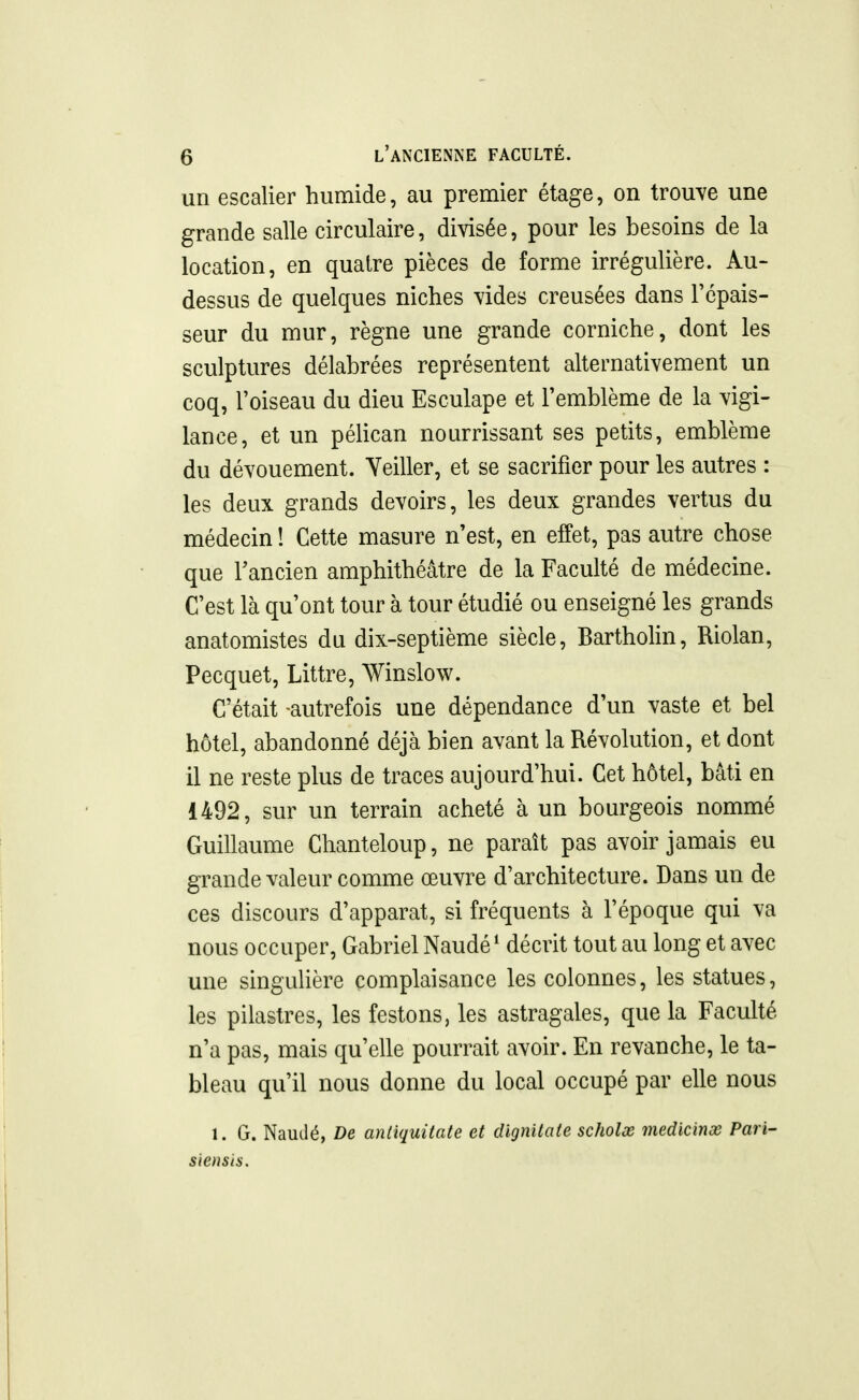 un escalier humide, au premier étage, on trou\e une grande salle circulaire, divisée, pour les besoins de la location, en quatre pièces de forme irrégulière. Au- dessus de quelques niches vides creusées dans Tcpais- seur du mur, règne une grande corniche, dont les sculptures délabrées représentent alternativement un coq, l'oiseau du dieu Esculape et l'emblème de la vigi- lance, et un péUcan nourrissant ses petits, emblème du dévouement. Yeiller, et se sacrifier pour les autres : les deux grands devoirs, les deux grandes vertus du médecin 1 Cette masure n'est, en effet, pas autre chose que Tancien amphithéâtre de la Faculté de médecine. C'est là qu'ont tour à tour étudié ou enseigné les grands anatomistes du dix-septième siècle, Bartholin, Riolan, Pecquet, Littre, Winslow. C'était autrefois une dépendance d'un vaste et bel hôtel, abandonné déjà bien avant la Révolution, et dont il ne reste plus de traces aujourd'hui. Cet hôtel, bâti en 1492, sur un terrain acheté à un bourgeois nommé Guillaume Chanteloup, ne paraît pas avoir jamais eu grande valeur comme œuvre d'architecture. Dans un de ces discours d'apparat, si fréquents à l'époque qui va nous occuper, Gabriel Naudé* décrit tout au long et avec une singuUère complaisance les colonnes, les statues, les pilastres, les festons, les astragales, que la Faculté n'a pas, mais qu'elle pourrait avoir. En revanche, le ta- bleau qu'il nous donne du local occupé par elle nous 1. G. Naudé, De antiquitate et dignitate scholx viedicinx Pari- siensis.