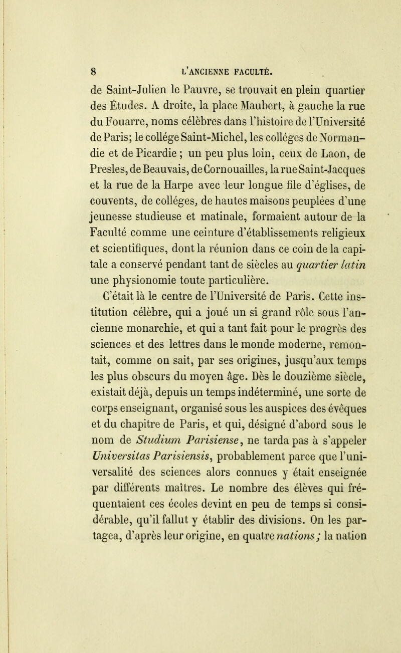 de Saint-Julien le Pauvre, se trouvait en plein quartier des Études. A droite, la place Maubert, à gauche la rue du Fouarre, noms célèbres dans l'histoire de l'Université de Paris; le collège Saint-Michel, les collèges de Norman- die et de Picardie ; un peu plus loin, ceux de Laon, de Presles, de Beauvais, deCornouailles, la rue Saint-Jacques et la rue de la Harpe avec leur longue file d'églises, de couvents, de collèges, de hautes maisons peuplées d'une jeunesse studieuse et matinale, formaient autour de la Faculté comme une ceinture d'étabUssements religieux et scientifiques, dont la réunion dans ce coin de la capi- tale a conservé pendant tant de siècles au quartier latin une physionomie toute particulière. C'était là le centre de l'Université de Paris. Cette ins- titution célèbre, qui a joué un si grand rôle sous l'an- cienne monarchie, et qui a tant fait pour le progrès des sciences et des lettres dans le monde moderne, remon- tait, comme on sait, par ses origines, jusqu'aux temps les plus obscurs du moyen âge. Dès le douzième siècle, existait déjà, depuis un temps indéterminé, une sorte de corps enseignant, organisé sous les auspices des évêques et du chapitre de Paris, et qui, désigné d'abord sous le nom de Studium Parisiense^ ne tarda pas à s'appeler Universitas Parisiensis^ probablement parce que l'uni- versalité des sciences alors connues y était enseignée par différents mai très. Le nombre des élèves qui fré- quentaient ces écoles devint en peu de temps si consi- dérable, qu'il fallut y établir des divisions. On les par- tagea, d'après leur origine, en ({u^ivQ nations ; la nation