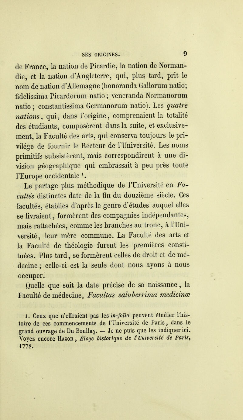 de France, la nation de Picardie, la nation de Norman- die, et la nation d'Angleterre, qui, plus tard, prit le nom de nation d'Allemagne (honoranda Gallorum natio; fidelissima Picardorum natio ; veneranda Normanorum natio; constantissima Germanorum natio). Les quatre nations^ qui, dans l'origine, comprenaient la totalité des étudiants, composèrent dans la suite, et exclusive- ment, la Faculté des arts, qui conserva toujours le pri- vilège de fournir le Recteur de l'Université. Les noms primitifs subsistèrent, mais correspondirent à une di- vision géographique qui embrassait à peu près toute l'Europe occidentale ^ Le partage plus méthodique de l'Université en Fa- cilités distinctes date de la fin du douzième siècle. Ces facultés, étabUes d'après le genre d'études auquel elles se livraient, formèrent des compagnies indépendantes, mais rattachées, comme les branches au tronc, à l'Uni- versité, leur mère commune. La Faculté des arts et la Faculté de théologie furent les premières consti- tuées. Plus tard, se formèrent celles de droit et de mé- decine ; celle-ci est la seule dont nous ayons à nous occuper. Quelle que soit la date précise de sa naissance, la Faculté de médecine, Facultas saluberrima medicinœ 1. Ceux que n'effraient pas les in-folio peuvent étudier l'his- toire de ces commencements de l'Université de Paris, dans le grand ouvrage de Du BouUay. — Je ne puis que les indiquer ici. Voyez encore Hazon, Éloge historique de V Université de Paris, 1778.