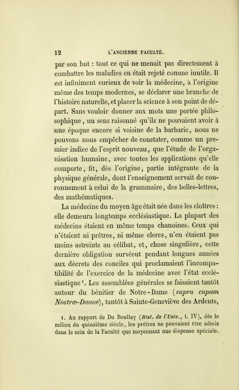 par son but : tout ce qui ne menait pas directement à combattre les maladies en était rejeté comme inutile. Il est infiniment curieux de voir la médecine, à Forigine même des temps modernes, se déclarer une branche de l'histoire naturelle, et placer la science à son point de dé- part. Sans vouloir donner aux mots une portée philo- sophique , un sens raisonné qu'ils ne pouvaient avoir à une époque encore si voisine de la barbarie, nous ne pouvons nous empêcher de constater, comme un pre- mier indice de l'esprit nouveau, que l'étude de l'orga- nisation humaine, avec toutes les apphcations qu'elle comporte, fit, dès l'origine, partie intégrante de la physique générale, dont l'enseignement servait de cou- ronnement à celui de la grammaire, des belles-lettres, des mathématiques. La médecine du moyen âge était née dans les cloîtres : elle demeura longtemps ecclésiastique. La plupart des médecins étaient en même temps chanoines. Ceux qui n'étaient ni prêtres, ni même clercs, n'en étaient pas moins astreints au célibat, et, chose singulière, cette dernière obligation survécut pendant longues années aux décrets des conciles qui proclamaient l'incompa- tibilité de l'exercice de la médecine avec l'état ecclé- siastique*. Les assemblées générales se faisaient tantôt autour du bénitier de Notre-Dame [supra ciipam Nostrœ-Damœ), tantôt à Sainte-Geneviève des Ardents, 1. Au rapport de Du Boullay [Hist. de VVniv., t. IV), dès le milieu du quinzième siècle, les prêtres ne pouvaient être admis daus le sein de la Faculté que moyennant une dispense spéciale.