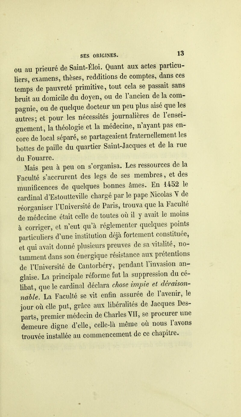 OU au prieuré de Saint-Éloi. Quant aux actes particu- liers, examens, thèses, redditions de comptes, dans ces temps de pauvreté primitive, tout cela se passait sans bruit au domicile du doyen, ou de l'ancien de la com- pagnie, ou de quelque docteur un peu plus aisé que les autres; et pour les nécessités journalières de l'ensei- gnement, la théologie et la médecine, n'ayant pas en» core de local séparé, se partageaient fraternellement les bottes de paille du quartier Saint-Jacques et de la rue du Fouarre. Mais peu à peu on s'organisa. Les ressources de la Faculté s'accrurent des legs de ses membres, et des munificences de quelques bonnes âmes. En 1452 le cardinal d'Estoutteville chargé par le pape Nicolas Y de réorganiser l'Université de Paris, trouva que la Faculté de médecine était celle de toutes où il y avait le moins à corriger, et n'eut qu'à réglementer quelques points particuhers d'une institution déjà fortement constituée, et qui avait donné plusieurs preuves de sa vitalité, no- tamment dans son énergique résistance aux prétentions de l'Université de Cantorbéry, pendant l'invasion an- glaise. La principale réforme fut la suppression du cé- libat, que le cardinal déclara chose impie et déraison- nable. La Faculté se vit enfin assurée de l'avenir, le jour où elle put, grâce aux libéralités de Jacques Des- parts, premier médecin de Charles YII, se procurer une demeure digne d'elle, celle-là même où nous l'avons trouvée installée au commencement de ce chapiUx.