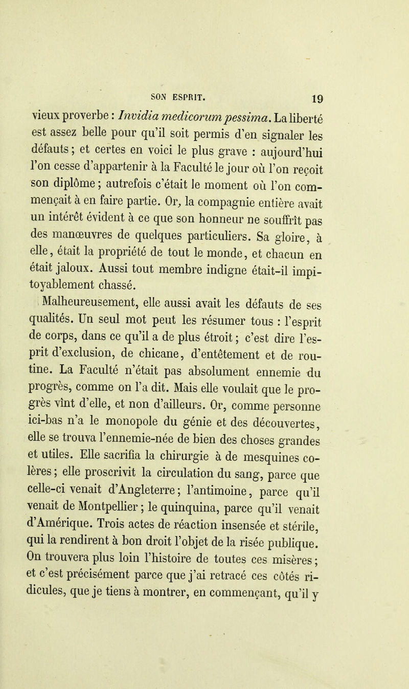 vieux proverbe : Invidia medicorumpessima, La liberté est assez belle pour qu'il soit permis d'en signaler les défauts ; et certes en voici le plus grave : aujourd'hui l'on cesse d'appartenir à la Faculté le jour où l'on reçoit son diplôme ; autrefois c'était le moment où l'on com- mençait à en faire partie. Or, la compagnie entière avait un intérêt évident à ce que son honneur ne souffrît pas des manœuvres de quelques particuhers. Sa gloire, à elle, éfcait la propriété de tout le monde, et chacun en était jaloux. Aussi tout membre indigne était-il impi- toyablement chassé. Malheureusement, elle aussi avait les défauts de ses qualités. Un seul mot peut les résumer tous : l'esprit de corps, dans ce qu'il a de plus étroit ; c'est dire l'es- prit d'exclusion, de chicane, d'entêtement et de rou- tine. La Faculté n'était pas absolument ennemie du progrès, comme on l'a dit. Mais elle voulait que le pro- grès vînt d'elle, et non d'ailleurs. Or, comme personne ici-bas n'a le monopole du génie et des découvertes, elle se trouva l'ennemie-née de bien des choses grandes et utiles. Elle sacrifia la chirurgie à de mesquines co- lères ; elle proscrivit la circulation du sang, parce que celle-ci venait d'Angleterre ; l'antimoine, parce qu'il venait de Montpellier ; le quinquina, parce qu'il venait d'Amérique. Trois actes de réaction insensée et stérile, qui la rendirent à bon droit l'objet de la risée publique. On trouvera plus loin l'histoire de toutes ces misères ; et c'est précisément parce que j'ai retracé ces côtés ri- dicules, que je tiens à montrer, en commençant, qu'il y