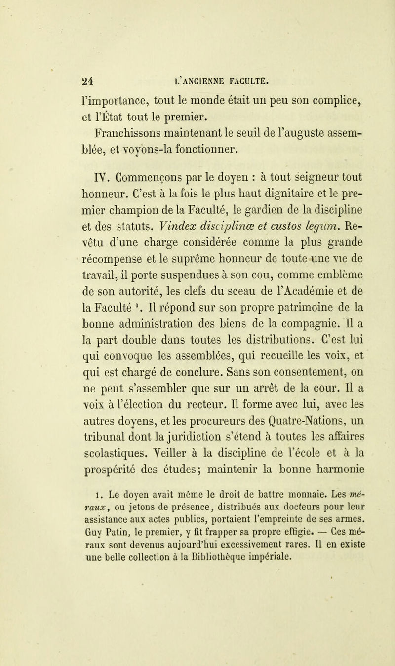 l'importance, tout le monde était un peu son complice, et l'État tout le premier. Franchissons maintenant le seuil de l'auguste assem- blée, et Yoybns-la fonctionner. lY. Commençons par le doyen : à tout seigneur tout honneur. C'est à la fois le plus haut dignitaire et le pre- mier champion de la Faculté, le gardien de la discipline et des statuts. Vindex disciplinœ et custos legum. Re- vêtu d'une charge considérée comme la plus grande récompense et le suprême honneur de toute une vie de travail, il porte suspendues à son cou, comme emblème de son autorité, les clefs du sceau de l'Académie et de la Faculté \ Il répond sur son propre patrimoine de la bonne administration des biens de la compagnie. Il a la part double dans toutes les distributions. C'est lui qui convoque les assemblées, qui recueille les voix, et qui est chargé de conclure. Sans son consentement, on ne peut s'assembler que sur un arrêt de la cour. Il a voix à l'élection du recteur. Il forme avec lui, avec les autres doyens, et les procureurs des Quatre-Nations, un tribunal dont la juridiction s'étend à toutes les affaires scolastiques. Veiller à la discipUne de l'école et à la prospérité des études; maintenir la bonne harmonie 1. Le doyen avait même le droit de battre momiaie. Les mé- rauXy ou jetons de présence, distribués aux docteurs pour leur assistance aux actes publics, portaient l'empreinte de ses armes. Guy Patin, le premier, y fit frapper sa propre effigie. — Ces mé- raux sont devenus aujourd'hui excessivement rares. Il en existe une belle collection à la Bibliothèque impériale.