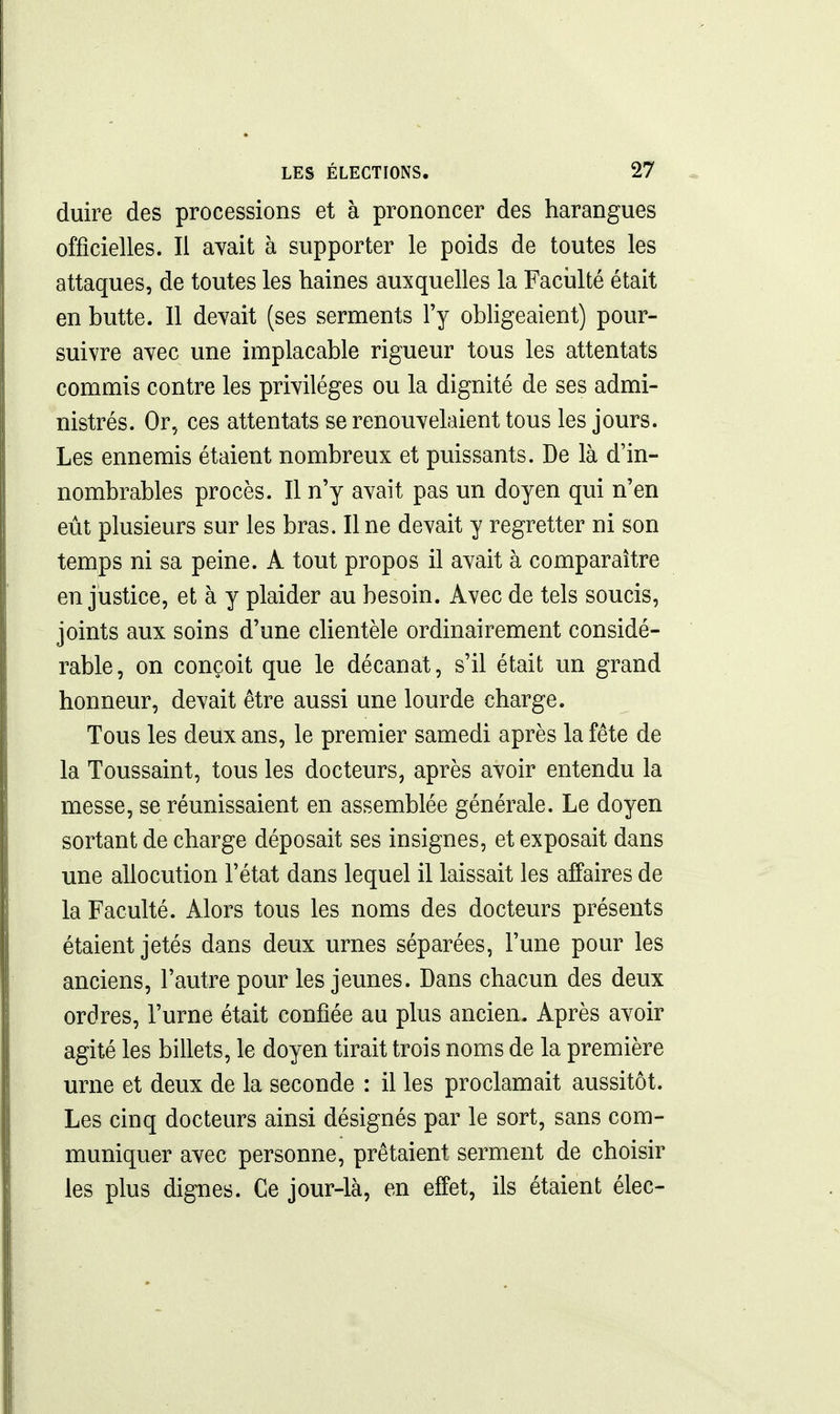 duire des processions et à prononcer des harangues officielles. Il avait à supporter le poids de toutes les attaques, de toutes les haines auxquelles la Faculté était en butte. Il devait (ses serments l'y obligeaient) pour- suivre avec une implacable rigueur tous les attentats commis contre les privilèges ou la dignité de ses admi- nistrés. Or, ces attentats se renouvelaient tous les jours. Les ennemis étaient nombreux et puissants. De là d'in- nombrables procès. Il n'y avait pas un doyen qui n'en eût plusieurs sur les bras. Il ne devait y regretter ni son temps ni sa peine. A tout propos il avait à comparaître en justice, et à y plaider au besoin. Avec de tels soucis, joints aux soins d'une clientèle ordinairement considé- rable, on conçoit que le décanat, s'il était un grand honneur, devait être aussi une lourde charge. Tous les deux ans, le premier samedi après la fête de la Toussaint, tous les docteurs, après avoir entendu la messe, se réunissaient en assemblée générale. Le doyen sortant de charge déposait ses insignes, et exposait dans une allocution l'état dans lequel il laissait les affaires de la Faculté. Alors tous les noms des docteurs présents étaient jetés dans deux urnes séparées, l'une pour les anciens, l'autre pour les jeunes. Dans chacun des deux ordres, l'urne était confiée au plus ancien. Après avoir agité les billets, le doyen tirait trois noms de la première urne et deux de la seconde : il les proclamait aussitôt. Les cinq docteurs ainsi désignés par le sort, sans com- muniquer avec personne, prêtaient serment de choisir les plus dignes. Ce jour-là, en effet, ils étaient élec-