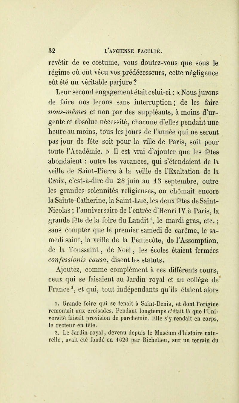 revêtir de ce costume, vous doutez-vous que sous le régime où ont vécu vos prédécesseurs, cette négligence eût été un véritable parjure? Leur second engagement était celui-ci : « Nous jurons de faire nos leçons sans interruption; de les faire nous-mêmes et non par des suppléants, à moins d'ur- gente et absolue nécessité, chacune d'elles pendant une heure au moins, tous les jours de l'année qui ne seront pas jour de fête soit pour la ville de Paris, soit pour toute l'Académie. » Il est vrai d'ajouter que les fêtes abondaient : outre les vacances, qui s'étendaient de la veille de Saint-Pierre à la veille de l'Exaltation de la Croix, c'est-à-dire du 28 juin au 13 septembre, outre les grandes solennités religieuses, on chômait encore la Sainte-Catherine, la Saint-Luc, les deux fêtes de Saint- Nicolas ; l'anniversaire de l'entrée d'Henri IV à Paris, la grande fête de la foire du Landit ^ le mardi gras, etc. ; sans compter que le premier samedi de carême, le sa- medi saint, la veille de la Pentecôte, de l'Assomption, de la Toussaint, de Noël, les écoles étaient fermées confessionis causa^ disent les statuts. Ajoutez, comme complément à ces différents cours, ceux qui se faisaient au Jardin royal et au collège de' France^, et qui, tout indépendants qu'ils étaient alors 1. Grande foire qui se tenait à Saint-Denis, et dont l'origine remontait aux croisades. Pendant longtemps c'était là que l'Uni- versité faisait provision de parchemin. Elle s'y rendait en corps, le recteur en tête. 2. Le Jardin royal, devenu depuis le Muséum d'histoire natu- relle, avait été fondé en 1G2G pur Richelieu, sur un terrain du