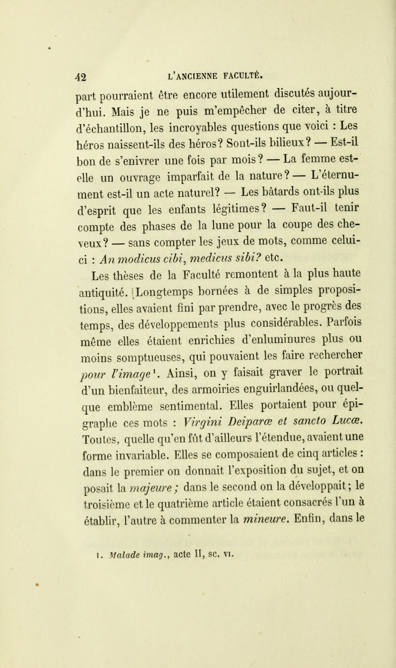 part pourraient être encore utilement discutés aujour- d'hui. Mais je ne puis m'empêcher de citer, à titre d'échantillon, les incroyables questions que Yoici : Les héros naissent-ils des héros? Sont-ils bilieux? — Est-il bon de s'enivrer une fois par mois? — La femme est- elle un ouvrage imparfait de la nature?— L'éternu- ment est-il un acte naturel? — Les bâtards ont-ils plus d'esprit que les enfants légitimes? —■ Faut-il tenir compte des phases de la lune pour la coupe des che- veux? — sans compter les jeux de mots, comme celui- ci : A7i modicus cibi, medicus sibi? etc. Les thèses de la Faculté remontent à la plus haute antiquité. ^Longtemps bornées à de simples proposi- tions, elles avaient fini par prendre, avec le progrès des temps, des développements plus considérables. Parfois même elles étaient enrichies d'enluminures plus ou moins somptueuses, qui pouvaient les faire rechercher pour rimage'. Ainsi, on y faisait graver le portrait d'un bienfaiteur, des armoiries enguirlandées, ou quel- que emblème sentimental. Elles portaient pour épi- graplie ces mots : Virgini Deiparœ et sancto Lucœ. Toutes, quelle qu'en fut d'ailleurs l'étendue, avaient une forme invariable. Elles se composaient de cinq articles : dans le premier on donnait l'exposition du sujet, et on posait la majeure; dans le second on la développait; le troisième et le quatrième article étaient consacrés l'un à établir, l'autre à commenter la mineure. Enfin, dans le 1. Malade imag., acte II, se. vi.