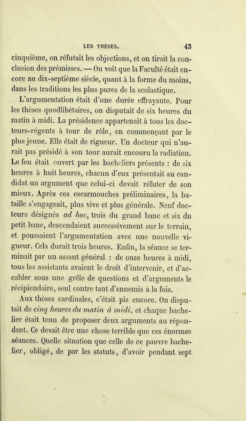 cinquième, on réfutait les objections, et on tirait la con- clusion des prémisses. — On voit que la Faculté était en- core au dix-septième siècle, quant à la forme du moins, dans les traditions les plus pures de la scolastique. L'argumentation était d'une durée effrayante. Pour les thèses quodlibétaires, on disputait de six heures du matin à midi. La présidence appartenait à tous les doc- teurs-régents à tour de rôle, en commençant par le plus jeune. Elle était de rigueur. Un docteur qui n'au- rait pas présidé à son tour aurait encouru la radiation. Le feu était ouvert par les bacheliers présents : de six heures à huit heures, chacun d'eux présentait au can- didat un argument que celui-ci devait réfuter de son mieux. Après ces escarmouches préliminaires, la ba- taille s'engageait, plus vive et plus générale. Neuf doc- teurs désignés ad hoc, trois du grand banc et six du petit banc, descendaient successivement sur le terrain, et poussaient l'argumentation avec une nouvelle vi- gueur. Cela durait trois heures. Enfin, la séance se ter- minait par un assaut général : de onze heures à midi, tous les assistants avaient le droit d'intervenir, et d'ac- cabler sous une grêle de questions et d'arguments le récipiendaire, seul contre tant d'ennemis à la fois. Aux thèses cardinales, c'était pis encore. On dispu- tait de cinq heures du matin à midi, et chaque bache- lier était tenu de proposer deux arguments au répon- dant. Ce devait être une chose terrible que ces énormes séances. Quelle situation que celle de ce pauvre bache- her, obligé, de par les statuts, d'avoir pendant sept