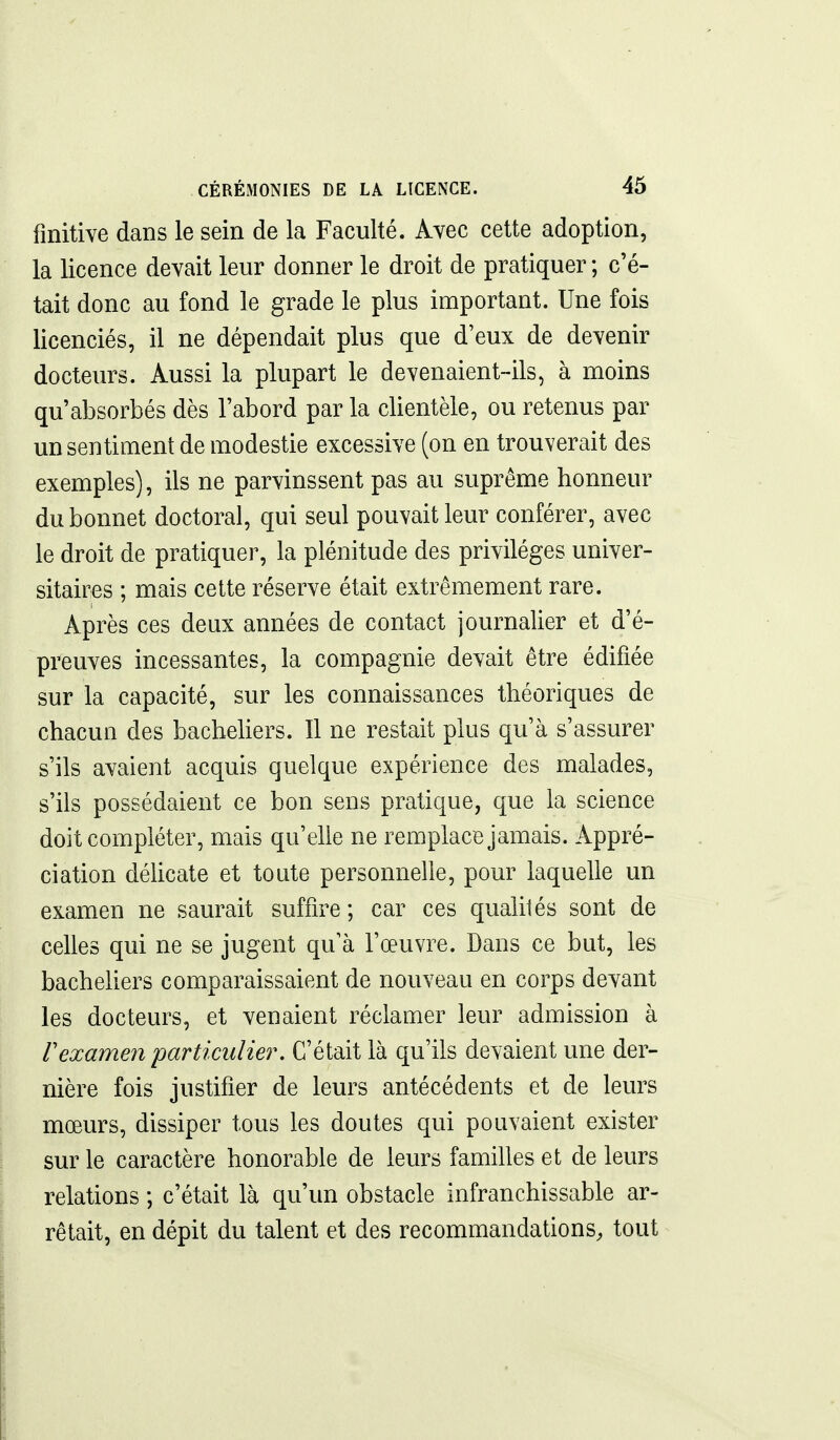 finitive dans le sein de la Faculté. Avec cette adoption, la licence devait leur donner le droit de pratiquer ; c'é- tait donc au fond le grade le plus important. Une fois licenciés, il ne dépendait plus que d'eux de devenir docteurs. Aussi la plupart le devenaient-ils, à moins qu'absorbés dès l'abord par la clientèle, ou retenus par un sentiment de modestie excessive (on en trouverait des exemples), ils ne parvinssent pas au suprême honneur du bonnet doctoral, qui seul pouvait leur conférer, avec le droit de pratiquer, la plénitude des privilèges univer- sitaires ; mais cette réserve était extrêmement rare. Après ces deux années de contact journalier et d'é- preuves incessantes, la compagnie devait être édifiée sur la capacité, sur les connaissances théoriques de chacun des bachehers. Il ne restait plus qu'à s'assurer s'ils avaient acquis quelque expérience des malades, s'ils possédaient ce bon sens pratique, que la science doit compléter, mais qu'elle ne remplace jamais. Appré- ciation déhcate et toute personnelle, pour laquelle un examen ne saurait suffire ; car ces qualités sont de celles qui ne se jugent qu'à l'œuvre. Dans ce but, les bacheliers comparaissaient de nouveau en corps devant les docteurs, et venaient réclamer leur admission à rexamen particulier. C'était là qu'ils devaient une der- nière fois justifier de leurs antécédents et de leurs mœurs, dissiper tous les doutes qui pouvaient exister sur le caractère honorable de leurs familles et de leurs relations ; c'était là qu'un obstacle infranchissable ar- rêtait, en dépit du talent et des recommandations, tout