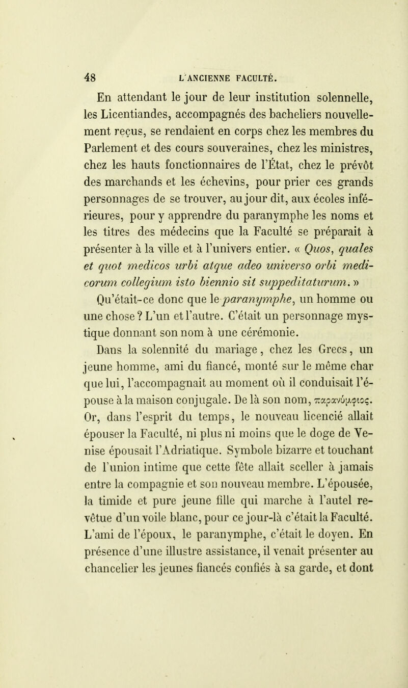 En attendant le jour de leur institution solennelle, les Licentiandes, accompagnés des bacheliers nouvelle- ment reçus, se rendaient en corps chez les membres du Parlement et des cours souveraines, chez les ministres, chez les hauts fonctionnaires de l'État, chez le prévôt des marchands et les échevins, pour prier ces grands personnages de se trouver, au jour dit, aux écoles infé- rieures, pour y apprendre du paranymphe les noms et les titres des médecins que la Faculté se préparait à présenter à la ville et à l'univers entier. « Quos, quales et qitot medicos urbi atque adeo universo orbi medi- corum collegium isto biennio sit siippeditaturum. » Qu'était-ce donc que \q para7iymphe^ un homme ou une chose? L'un et l'autre. C'était un personnage mys- tique donnant son nom à une cérémonie. Dans la solennité du mariage, chez les Grecs, un jeune homme, ami du fiancé, monté sur le même char que lui, l'accompagnait au moment où il conduisait l'é- pouse à la maison conjugale. De là son nom, 7ïapav6;j.(pto(;. Or, dans l'esprit du temps, le nouveau licencié allait épouser la Faculté, ni plus ni moins que le doge de Ve- nise épousait l'Adriatique. Symbole bizarre et touchant de l'union intime que cette féte allait sceller à jamais entre la compagnie et son nouveau membre. L'épousée, la timide et pure jeune fille qui marche à l'autel re- vêtue d'un voile blanc, pour ce jour-là c'était la Faculté. L'ami de l'époux, le paranymphe, c'était le doyen. En présence d'une illustre assistance, il venait présenter au chancelier les jeunes fiancés confiés à sa garde, et dont