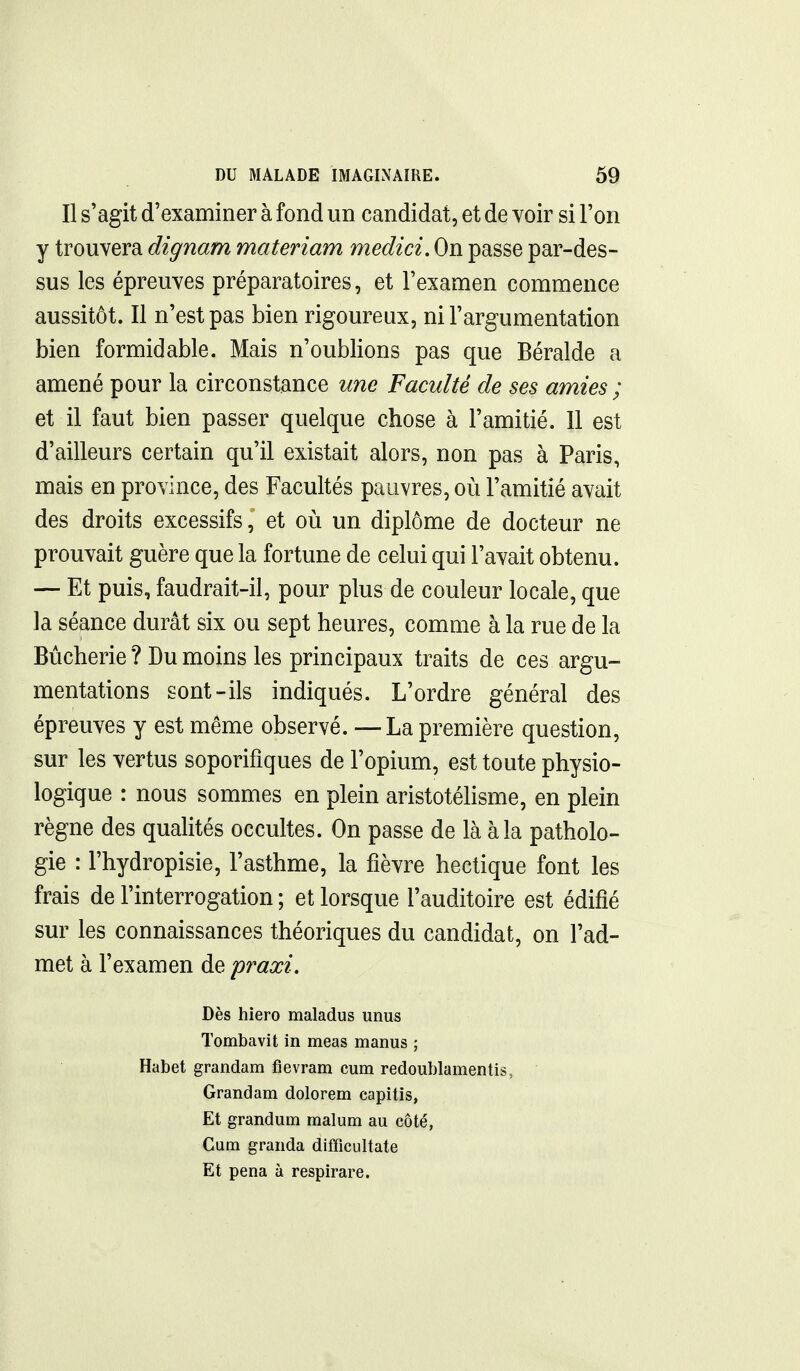 Il s'agit d'examiner à fond un candidat, et de voir si l'on y trouvera dignam materiam medici. On passe par-des- sus les épreuves préparatoires, et l'examen commence aussitôt. Il n'est pas bien rigoureux, ni l'argumentation bien formidable. Mais n'oublions pas que Béralde a amené pour la circonstance une Faculté de ses amies; et il faut bien passer quelque chose à l'amitié. Il est d'ailleurs certain qu'il existait alors, non pas à Paris, mais en province, des Facultés pauvres, où l'amitié avait des droits excessifs, et où un diplôme de docteur ne prouvait guère que la fortune de celui qui l'avait obtenu. — Et puis, faudrait-il, pour plus de couleur locale, que la séance durât six ou sept heures, comme à la rue de la Bùcherie ? Du moins les principaux traits de ces argu- mentations sont-ils indiqués. L'ordre général des épreuves y est même observé. —La première question, sur les vertus soporifiques de l'opium, est toute physio- logique : nous sommes en plein aristotélisme, en plein règne des qualités occultes. On passe de là à la patholo- gie : l'hydropisie, l'asthme, la fièvre hectique font les frais de l'interrogation ; et lorsque l'auditoire est édifié sur les connaissances théoriques du candidat, on l'ad- met à l'examen de praxi. Dès hiero maladus unus Tombavit in meas manus ; Habet grandam fievram cum redoublamentis, Grandam dolorem capitis, Et grandum malum au côté, Cum granda diffîciiltate Et pena à respirare. I