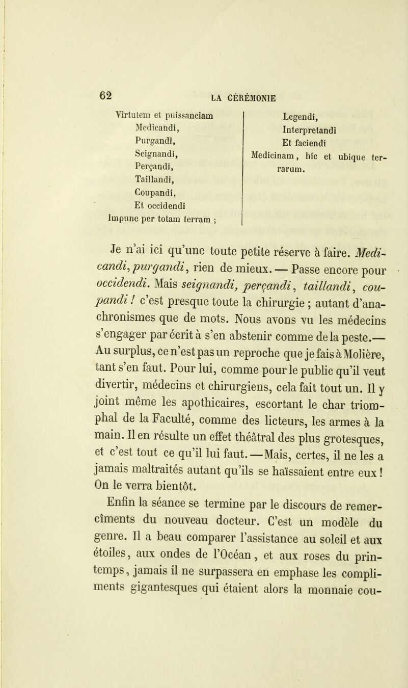 Virlulem et puissancîam Medicaridi, Purgandi, Seignandi, Perçandi, Taillandi, Coupandi, Et occidendi Impune per tolam lerrann ; Legendi, Interpretandi El faciendi Medicinam, hic et ubique ter- rarum. Je II ai ici qu'une toute petite réserve à faire. Medi- candi, purgandi, rien de mieux. — Passe encore pour occidendi. ^^[^ seigjiandi, perçandi, taillandi, cou- pandi ! c'est presque toute la chirurgie ; autant d'ana- chronismes que de mots. Nous avons vu les médecins s'engager par écrit à s'en abstenir comme delà peste.— Au surplus, ce n'est pas un reproche que je fais à Molière, tant s'en faut. Pour lui, comme pour le public qu'il veut divertir, médecins et chirurgiens, cela fait tout un. Il y joint même les apothicaires, escortant le char triom- phal de la Faculté, comme des Hcteurs, les armes à la main. Il en résulte un effet théâtral des plus grotesques, et c'est tout ce qu'il lui faut.—Mais, certes, il ne les a jamais maltraités autant qu'ils se haïssaient entre eux ! On le verra bientôt. Enfin la séance se termine par le discours de remer- cîments du nouveau docteur. C'est un modèle du genre. Il a beau comparer l'assistance au soleil et aux étoiles, aux ondes de l'Océan, et aux roses du prin- temps, jamais il ne surpassera en emphase les compli- ments gigantesques qui étaient alors la monnaie cou-