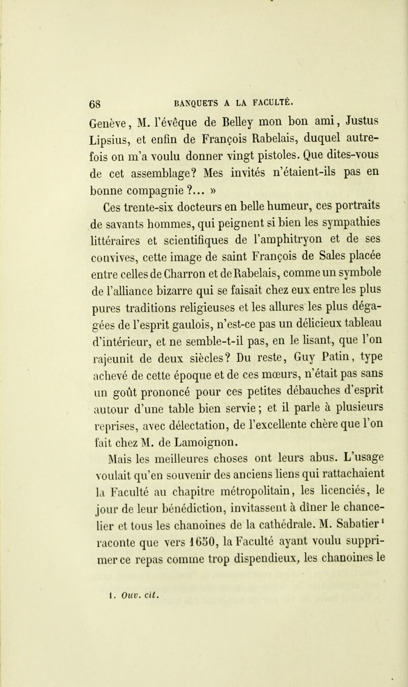 Genève, M. l'évêque de Belley mon bon ami, Justus Lipsius, et enfin de François Rabelais, duquel autre- fois on m'a voulu donner vingt pistoles. Que dites-vous de cet assemblage? Mes invités n'étaient-ils pas en bonne compagnie?... » Ces trente-six docteurs en belle humeur, ces portraits de savants hommes, qui peignent si bien les sympathies littéraires et scientifiques de l'amphitryon et de ses convives, cette image de saint François de Sales placée entre celles de Charron et de Rabelais, comme un symbole de l'alliance bizarre qui se faisait chez eux entre les plus pures traditions rehgieuses et les allures les plus déga- gées de l'esprit gaulois, n'est-ce pas un délicieux tableau d'intérieur, et ne semble-t-il pas, en le lisant, que l'on rajeunit de deux siècles? Du reste, Guy Patin, type achevé de cette époque et de ces mœurs, n'était pas sans un goût prononcé pour ces petites débauches d'esprit autour d'une table bien servie ; et il parle à plusieurs reprises, avec délectation, de l'excellente chère que l'on fait chez M. de Lamoignon. Mais les meilleures choses ont leurs abus. L'usage voulait qu'en souvenir des anciens liens qui rattachaient la Faculté au chapitre métropolitain, les licenciés, le jour de leur bénédiction, invitassent à dîner le chance- lier et tous les chanoines de la cathédrale. M. Sabatier * raconte que vers j650, la Faculté ayant voulu suppri- mer ce repas comme trop dispendieux, les chanoines le l. Ouv. cit.