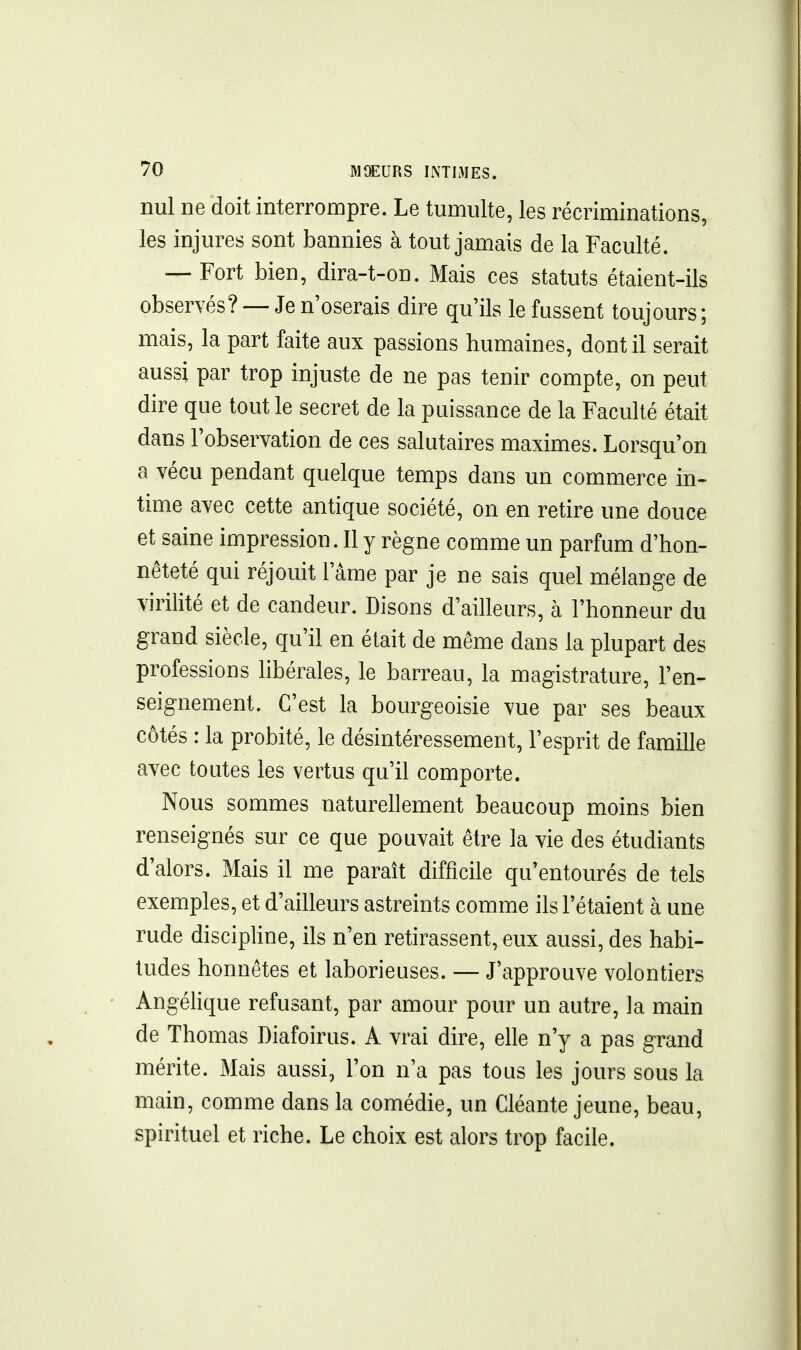 nul ne doit interrompre. Le tumulte, les récriminations, les injures sont bannies à tout jamais de la Faculté. — Fort bien, dira-t-on. Mais ces statuts étaient-ils observés? —Je n'oserais dire qu'ils le fussent toujours; mais, la part faite aux passions humaines, dont il serait aussi par trop injuste de ne pas tenir compte, on peut dire que tout le secret de la puissance de la Faculté était dans l'observation de ces salutaires maximes. Lorsqu'on a vécu pendant quelque temps dans un commerce in-> time avec cette antique société, on en retire une douce et saine impression. Il y règne comme un parfum d'hon- nêteté qui réjouit l'âme par je ne sais quel mélange de virilité et de candeur. Disons d'ailleurs, à l'honneur du grand siècle, qu'il en était de même dans la plupart des professions libérales, le barreau, la magistrature, l'en- seignement. C'est la bourgeoisie vue par ses beaux côtés : la probité, le désintéressement, l'esprit de famille avec toutes les vertus qu'il comporte. Nous sommes naturellement beaucoup moins bien renseignés sur ce que pouvait être la vie des étudiants d'alors. Mais il me paraît difficile qu'entourés de tels exemples, et d'ailleurs astreints comme ils l'étaient à une rude disciphne, ils n'en retirassent, eux aussi, des habi- tudes honnêtes et laborieuses. — J'approuve volontiers Angélique refusant, par amour pour un autre, la main de Thomas Diafoirus. A vrai dire, elle n'y a pas grand mérite. Mais aussi, l'on n'a pas tous les jours sous la main, comme dans la comédie, un Cléante jeune, beau, spirituel et riche. Le choix est alors trop facile.