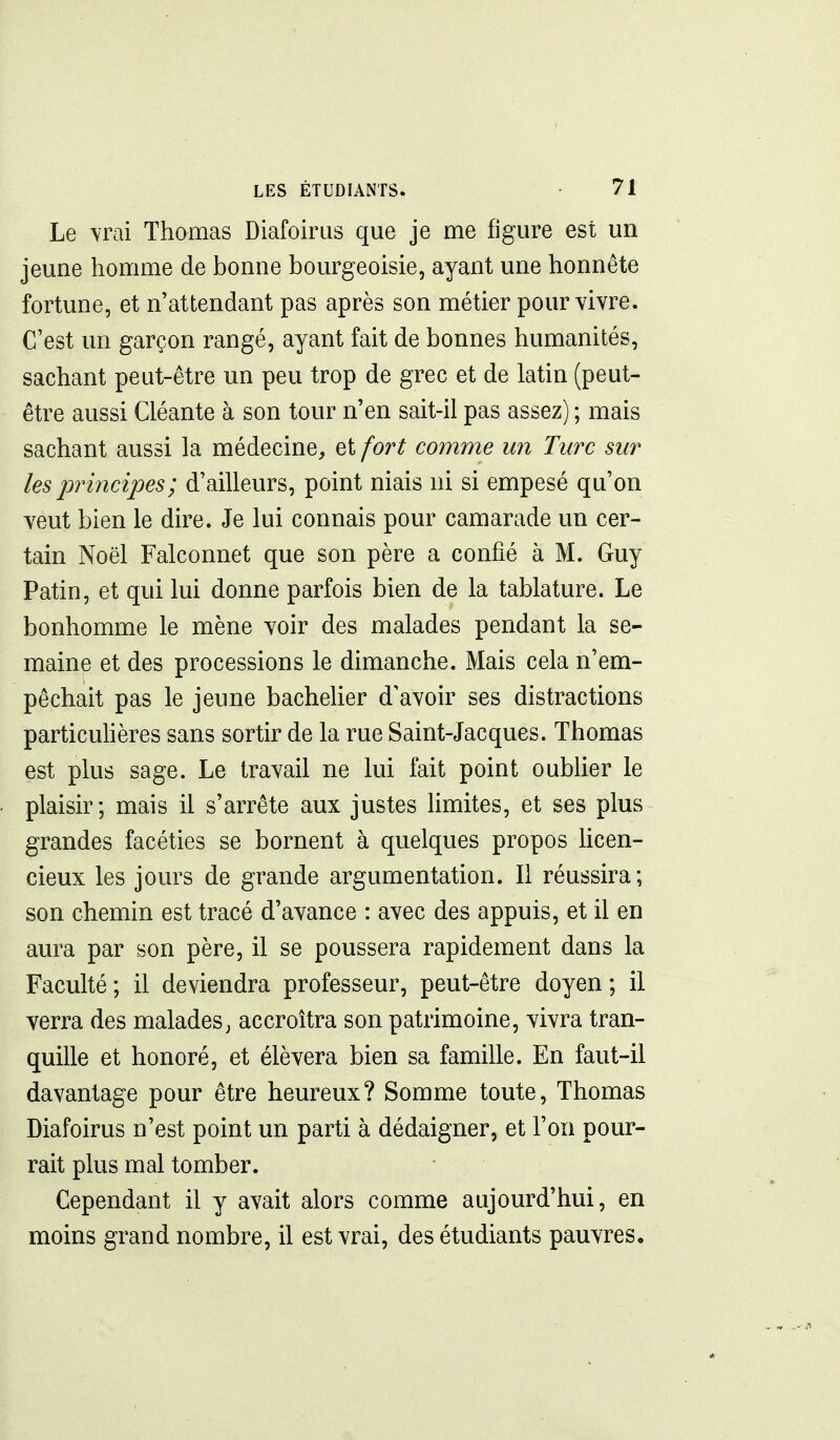 Le vrai Thomas Diafoirus que je me figure est un jeune homme de bonne bourgeoisie, ayant une honnête fortune, et n'attendant pas après son métier pour vivre. C'est un garçon rangé, ayant fait de bonnes humanités, sachant peut-être un peu trop de grec et de latin (peut- être aussi Cléante à son tour n'en sait-il pas assez) ; mais sachant aussi la médecine, et fort comme un Turc sur les principes ; d'ailleurs, point niais ni si empesé qu'on veut bien le dire. Je lui connais pour camarade un cer- tain Noël Falconnet que son père a confié à M. Guy Patin, et qui lui donne parfois bien de la tablature. Le bonhomme le mène voir des malades pendant la se- maine et des processions le dimanche. Mais cela n'em- pêchait pas le jeune bachelier d'avoir ses distractions particuhères sans sortir de la rue Saint-Jacques. Thomas est plus sage. Le travail ne lui fait point oubUer le plaisir; mais il s'arrête aux justes hmites, et ses plus grandes facéties se bornent à quelques propos hcen- cieux les jours de grande argumentation. Il réussira; son chemin est tracé d'avance : avec des appuis, et il en aura par son père, il se poussera rapidement dans la Faculté ; il deviendra professeur, peut-être doyen ; il verra des malades, accroîtra son patrimoine, vivra tran- quille et honoré, et élèvera bien sa famille. En faut-il davantage pour être heureux? Somme toute, Thomas Diafoirus n'est point un parti à dédaigner, et l'on pour- rait plus mal tomber. Cependant il y avait alors comme aujourd'hui, en moins grand nombre, il est vrai, des étudiants pauvres.