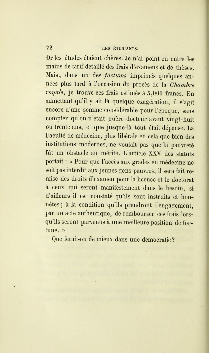 Or les études étaient chères. Je n'ai point eu entre les mains de tarif détaillé des frais d'examens et de thèses. Mais, dans un des factums imprimés quelques an- nées plus tard à l'occasion du procès de la Chambre royale, je trouve ces frais estimés à 5,000 francs. En admettant qu'il y ait là quelque exagération, il s'agit encore d'une somme considérable pour l'époque, sans compter qu'on n'était guère docteur avant vingt-huit ou trente ans, et que jusque-là tout était dépense. La Faculté de médecine, plus libérale en cela que bien des institutions modernes, ne voulait pas que la pauvreté fût un obstacle au mérite. L'article XXY des statuts portait : « Pour que l'accès aux grades en médecine ne soit pas interdit aux jeunes gens pauvres, il sera fait re- mise des droits d'examen pour la licence et le doctorat à ceux qui seront manifestement dans le besoin, si d'ailleurs il est constaté qu'ils sont instruits et hon- nêtes ; à la condition qu'ils prendront l'engagement, par un acte authentique, de rembourser ces frais lors- qu'ils seront parvenus à une meilleure position de for- tune. » Que ferait-on de mieux dans une démocratie ?