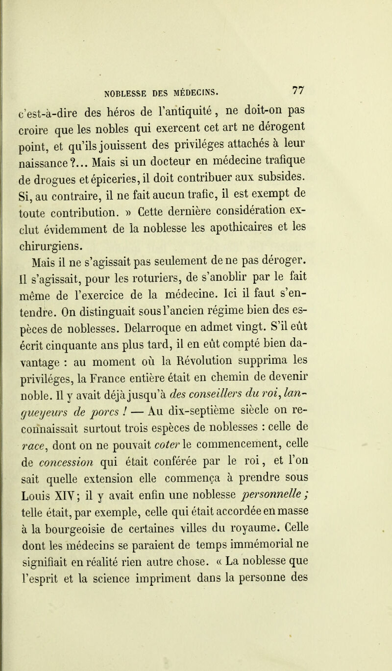 c'est-à-dire des héros de l'antiquité, ne doit-on pas croire que les nobles qui exercent cet art ne dérogent point, et qu'ils jouissent des privilèges attachés à leur naissance?... Mais si un docteur en médecine trafique de drogues et épiceries, il doit contribuer aux subsides. Si, au contraire, il ne fait aucun trafic, il est exempt de toute contribution. » Cette dernière considération ex- clut évidemment de la noblesse les apothicaires et les chirurgiens. Mais il ne s'agissait pas seulement de ne pas déroger. Il s'agissait, pour les roturiers, de s'anobhr par le fait même de l'exercice de la médecine. Ici il faut s'en- tendre. On distinguait sous l'ancien régime bien des es- pèces de noblesses. Delarroque en admet vingt. S'il eut écrit cinquante ans plus tard, il en eût compté bien da- vantage : au moment où la Révolution supprima les privilèges, la France entière était en chemin de devenir noble. Il y avait déjà jusqu'à des conseillers du roi, lan- gueyeurs de porcs ! — Au dix-septième siècle on re- connaissait surtout trois espèces de noblesses : celle de race, dont on ne pouvait coter\Q commencement, celle de concession qui était conférée par le roi, et l'on sait quelle extension elle commença à prendre sous Louis XIY; il y avait enfin une noblesse personnelle ; telle était, par exemple, celle qui était accordée en masse à la bourgeoisie de certaines villes du royaume. Celle dont les médecins se paraient de temps immémorial ne signifiait en réalité rien autre chose, ce La noblesse que l'esprit et la science impriment dans la personne des