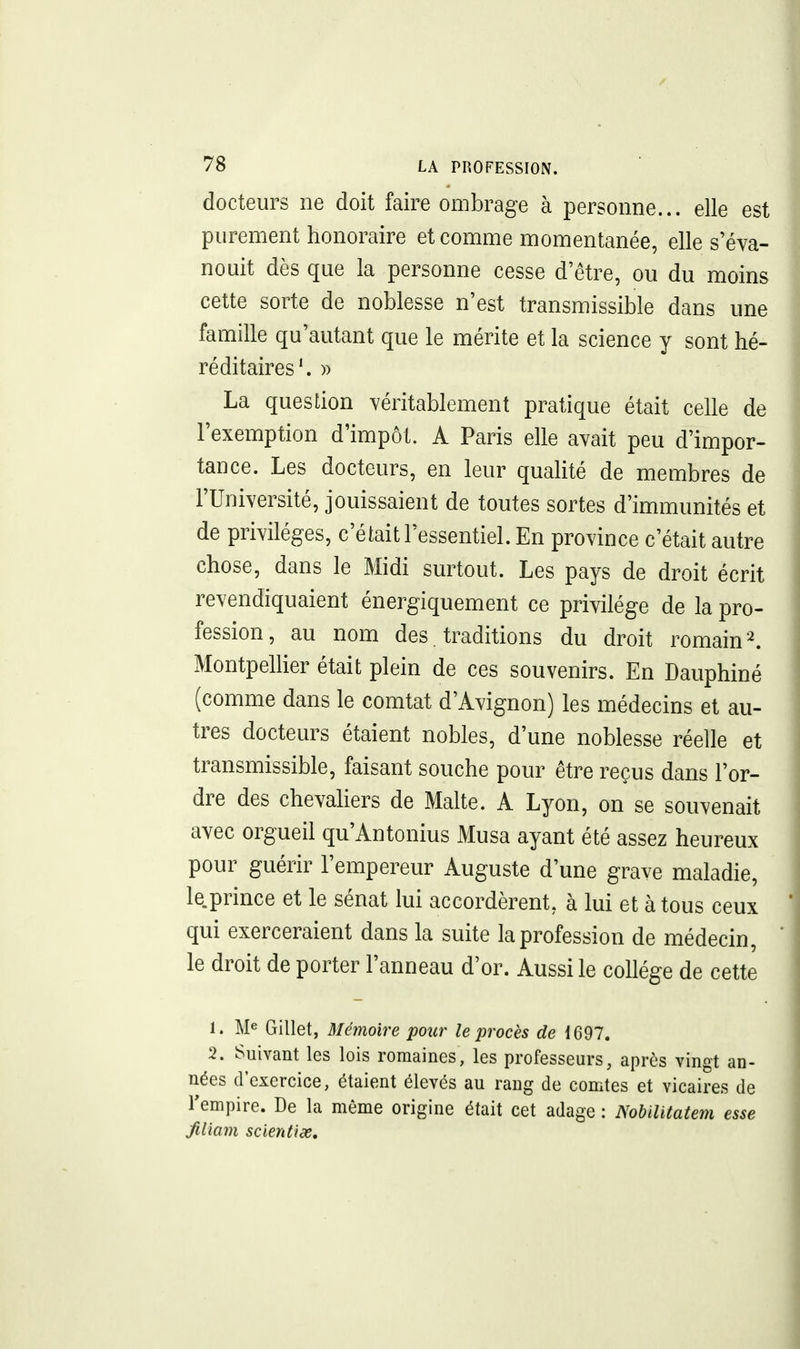 docteurs ne doit faire ombrage à personne... elle est purement honoraire et comme momentanée, elle s'éva- nouit dès que la personne cesse d'être, ou du moins cette sorte de noblesse n'est transmissible dans une famille qu'autant que le mérite et la science y sont hé- réditaires'. » La question véritablement pratique était celle de l'exemption d'impôt. A Paris elle avait peu d'impor- tance. Les docteurs, en leur qualité de membres de l'Université, jouissaient de toutes sortes d'immunités et de privilèges, c'était l'essentiel. En province c'était autre chose, dans le Midi surtout. Les pays de droit écrit revendiquaient énergiquement ce privilège de la pro- fession, au nom des, traditions du droit romain ^ Montpellier était plein de ces souvenirs. En Dauphiné (comme dans le comtat d'Avignon) les médecins et au- tres docteurs étaient nobles, d'une noblesse réelle et transmissible, faisant souche pour être reçus dans l'or- dre des chevaKers de Malte. A Lyon, on se souvenait avec orgueil qu'Antonius Musa ayant été assez heureux pour guérir l'empereur Auguste d'une grave maladie, le.prince et le sénat lui accordèrent, à lui et à tous ceux qui exerceraient dans la suite la profession de médecin, le droit de porter l'anneau d'or. Aussi le collège de cette 1. Me Gillet, Mémoire pour le procès de 1697. 2. Suivant les lois romaines, les professeurs, après vingt an- nées d'exercice, étaient élevés au rang de comtes et vicaires de Tempire. De la même origine était cet adage : Nobïlitatem esse JiUam scientids.