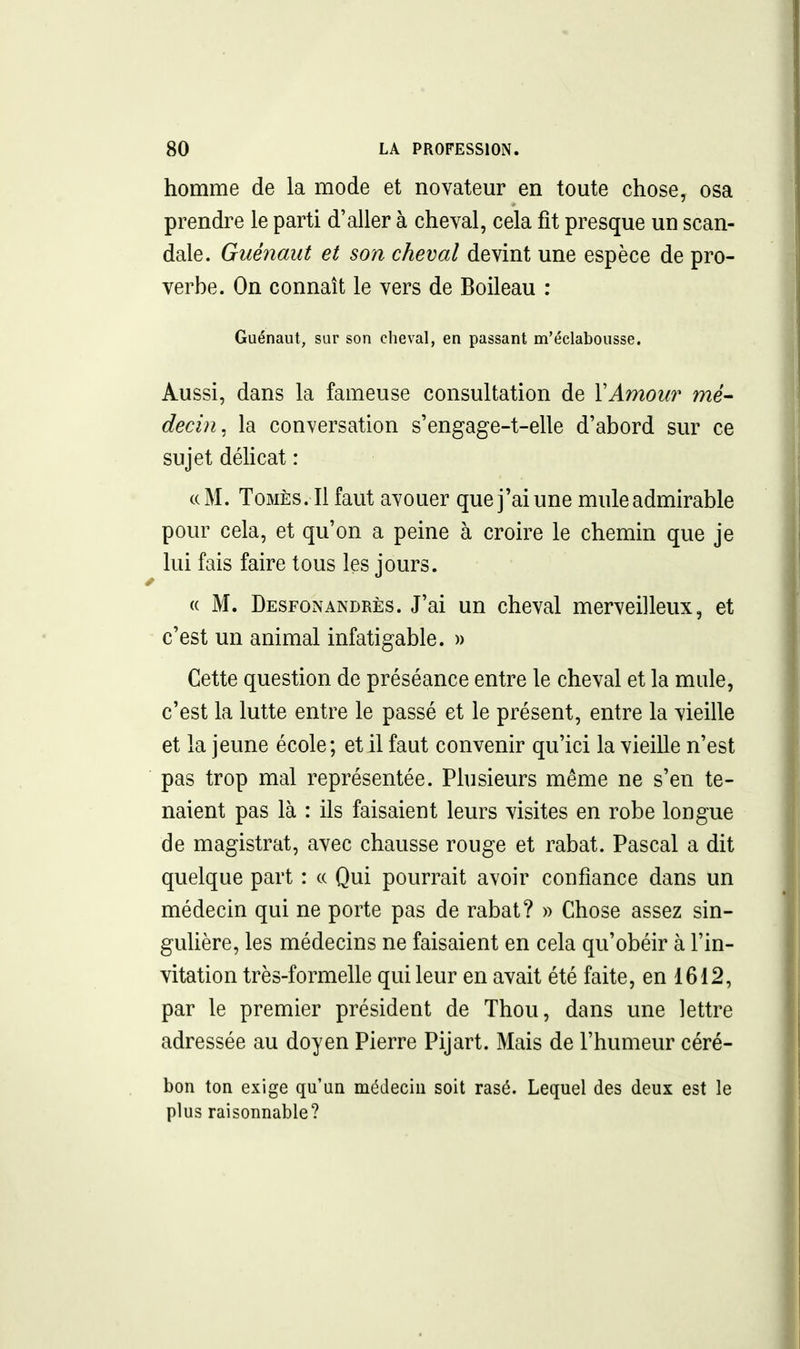 homme de la mode et novateur en toute chose, osa prendre le parti d'aller à cheval, cela fît presque un scan- dale. Guéiiant et son cheval devint une espèce de pro- verbe. On connaît le vers de Boileau : Guénaut, sur son cheval, en passant m'éclabousse. Aussi, dans la fameuse consultation de Y Amour mé- decin, la conversation s'engage-t-elle d'abord sur ce sujet délicat : «M. ToMÈs. Il faut avouer que j'ai une mule admirable pour cela, et qu'on a peine à croire le chemin que je lui fais faire tous les jours. (( M. Desfonandrès. J'ai un cheval merveilleux, et c'est un animal infatigable. » Cette question de préséance entre le cheval et la mule, c'est la lutte entre le passé et le présent, entre la vieille et la jeune école; et il faut convenir qu'ici la vieille n'est pas trop mal représentée. Plusieurs même ne s'en te- naient pas là : ils faisaient leurs visites en robe longue de magistrat, avec chausse rouge et rabat. Pascal a dit quelque part : a Qui pourrait avoir confiance dans un médecin qui ne porte pas de rabat? » Chose assez sin- guUère, les médecins ne faisaient en cela qu'obéir à l'in- vitation très-formelle qui leur en avait été faite, en 1612, par le premier président de Thou, dans une lettre adressée au doyen Pierre Pijart. Mais de l'humeur céré- bon ton exige qu'un médecin soit rasé. Lequel des deux est le plus raisonnable?