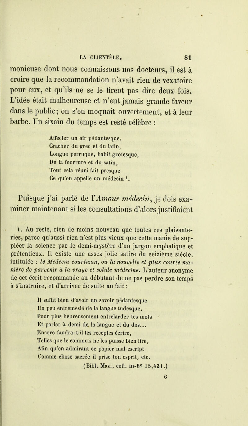 monieuse dont nous connaissons nos docteurs, il est à croire que la recommandation n'avait rien de vexatoire pour eux, et qu'ils ne se le firent pas dire deux fois. L'idée était malheureuse et n'eut jamais grande faveur dans le public; on s'en moquait ouvertement, et à leur barbe. Un sixain du temps est resté célèbre : Affecter un air pédantesque, Cracher du grec et du latin, Longue perruque, habit grotesque, De la fourrure et du satin, Tout cela réuni fait presque Ce qu'on appelle un médecin ^ Puisque j'ai parlé de VAmou?^ médecin, je dois exa- miner maintenant si les consultations d'alors justifiaient 1. Au reste, rien de moins nouveau que toutes ces plaisante- ries, parce qu'aussi rien n'est plus vieux que cette manie de sup- pléer la science par le demi-mystère d'un jargon emphatique et prétentieux. Il existe une assez jolie satire du seizième siècle, intitulée : le Médecin courtizan, ou la nouvelle et plus courte ma- nière de parvenir à la vraye et solide médecine. L'auteur anonyme de cet écrit recommande au débutant de ne pas perdre son temps à s'instruire, et d'arriver de suite au fait : Il suffit bien d'avoir un savoir pédantesque Un peu entremeslé de la langue tudesque. Pour plus heureusement entrelarder les mots ' Et parler à demi de. la langue et du dos... Encore faudra-t-il tes receptes écrire, Telles que le commun ne les puisse bien hre, Afin qu'en admirant ce papier mal escript Comme chose sacrée il prise ton esprit, etc. (Bibl. Maz., coll. in-8» 15,431.) 6