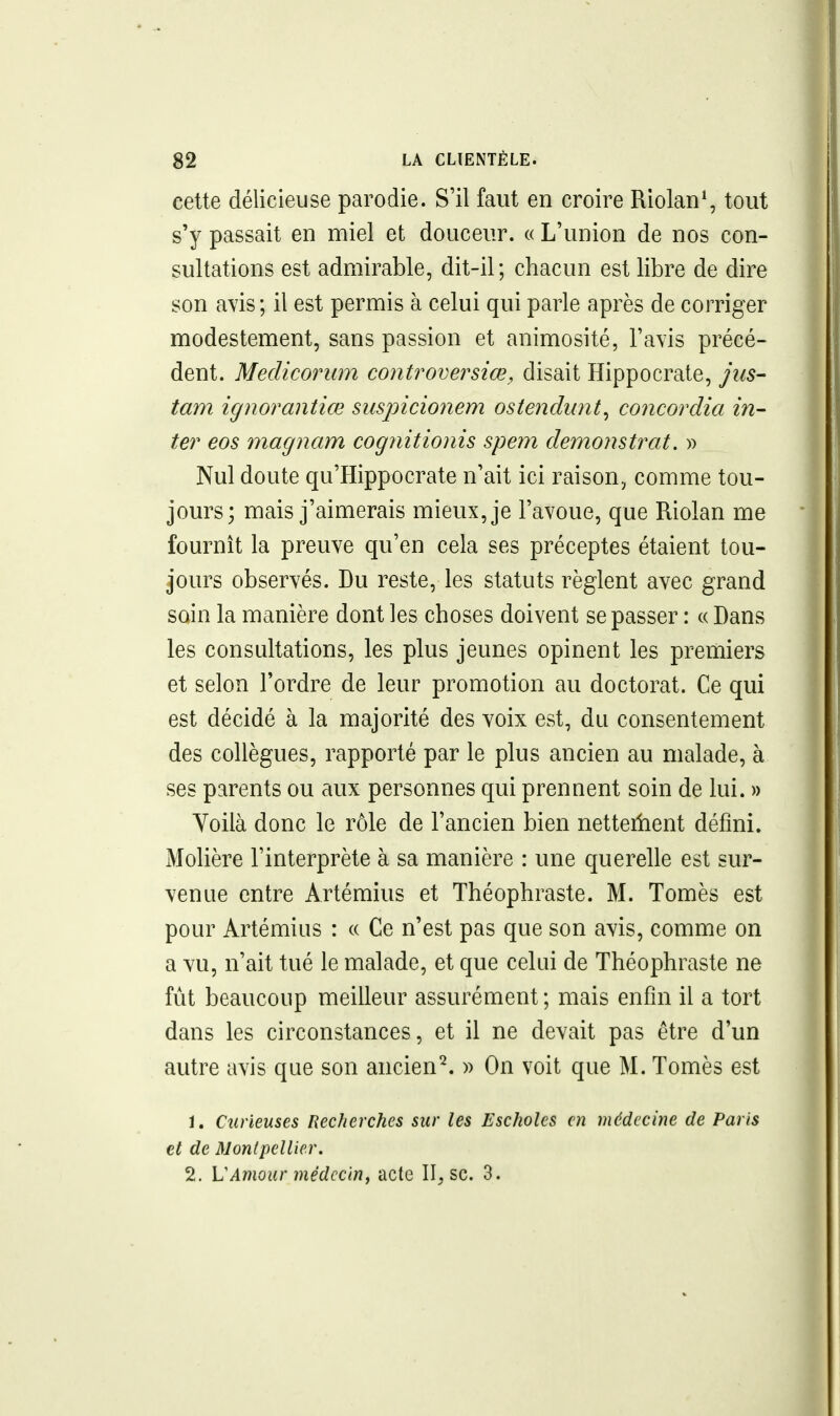 cette délicieuse parodie. S'il faut en croire Riolan*, tout s'y passait en miel et douceur. « L'union de nos con- sultations est admirable, dit-il; chacun est libre de dire son avis; il est permis à celui qui parle après de corriger modestement, sans passion et animosité, l'avis précé- dent. Medicorum controversiœ, disait Hippocrate, jus- tam ignorantiœ suspicionem ostendunt^ concordia in- ter eos magnam cogjiitionis spem demonstrat. » Nul doute qu'Hippocrate n'ait ici raison, comme tou- jours; mais j'aimerais mieux, je l'avoue, que Riolan me fournît la preuve qu'en cela ses préceptes étaient tou- jours observés. Du reste, les statuts règlent avec grand soin la manière dont les choses doivent se passer : « Bans les consultations, les plus jeunes opinent les premiers et selon l'ordre de leur promotion au doctorat. Ce qui est décidé à la majorité des voix est, du consentement des collègues, rapporté par le plus ancien au malade, à ses parents ou aux personnes qui prennent soin de lui. » Yoilà donc le rôle de l'ancien bien netteiîient défini. Molière l'interprète à sa manière : une querelle est sur- venue entre Artémius et Théophraste. M. Tomès est pour Artémius : « Ce n'est pas que son avis, comme on a vu, n'ait tué le malade, et que celui de Théophraste ne fut beaucoup meilleur assurément ; mais enfin il a tort dans les circonstances, et il ne devait pas être d'un autre avis que son ancien^ » On voit que M. Tomès est 1. Curieuses Recherches sur les Escholcs en médecine de Paris et de Monlpellier. 2. VAmour médecin, acte 11^ se. 3.